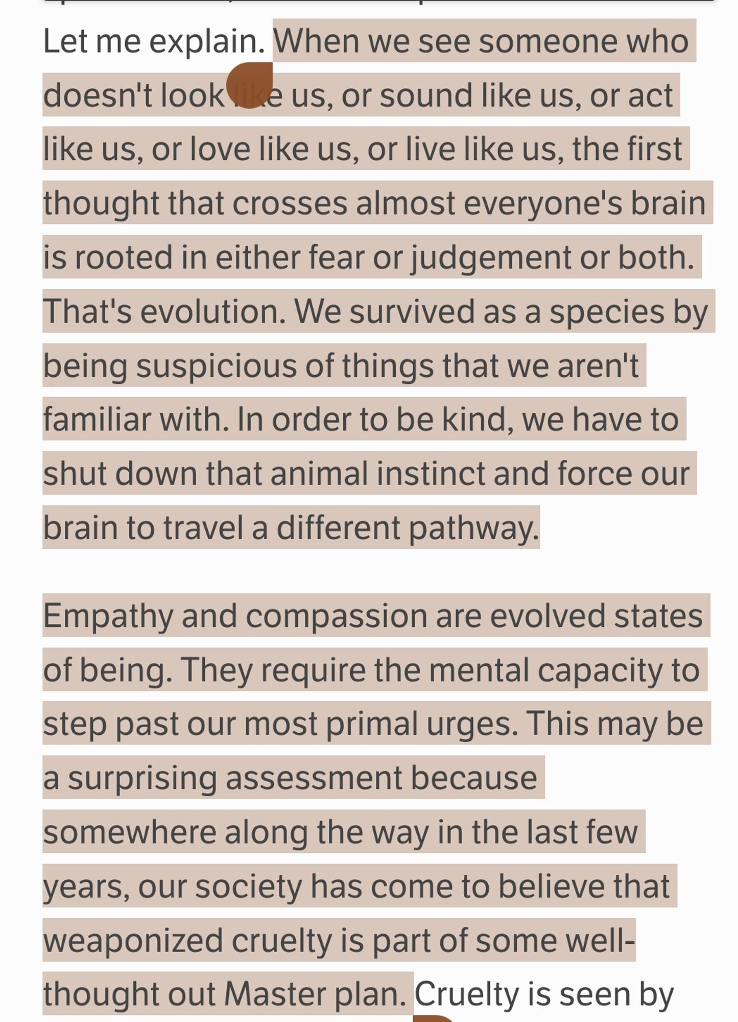 When we see someone who doesn't look like us, or sound like us, or act like us, or love like us, or live like us, the first thought that crosses almost everyone's brain is rooted in either fear or judgement or both. That's evolution. We survived as a species by being suspicious of things that we aren't familiar with. In order to be kind, we have to shut down that animal instinct and force our brain to travel a different pathway.

Empathy and compassion are evolved states of being. They require the mental capacity to step past our most primal urges. This may be a surprising assessment because somewhere along the way in the last few years, our society has come to believe that weaponized cruelty is part of some well-thought out Master plan.