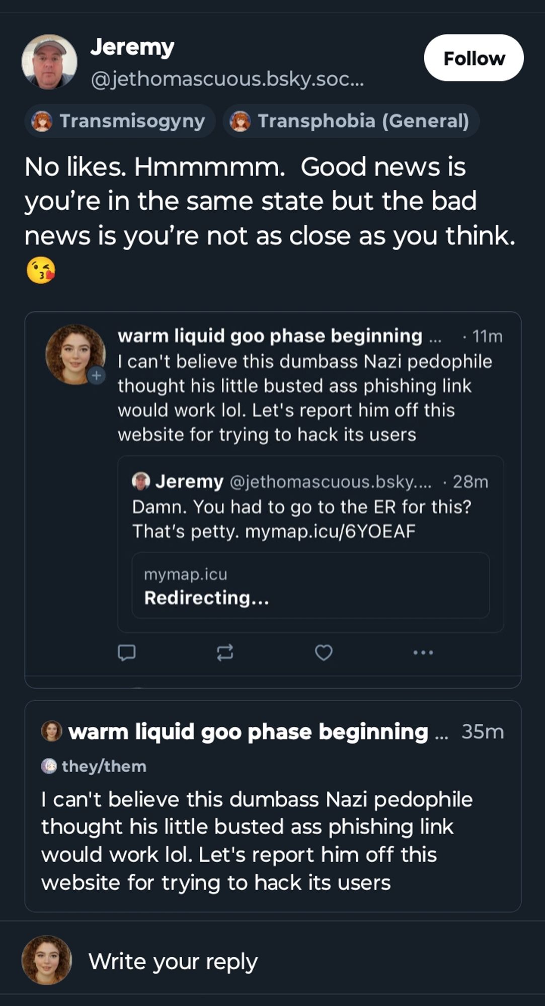 Jeremy

@jethomascuous.bsky.soc...

Follow

Transmisogyny

Transphobia (General)

No likes. Hmmmmm. Good news is you're in the same state but the bad news is you're not as close as you think.

warm liquid goo phase beginning

11m

I can't believe this dumbass Nazi pedophile thought his little busted ass phishing link would work lol. Let's report him off this website for trying to hack its users

Jeremy @jethomascuous.bsky..... 28m

Damn. You had to go to the ER for this? That's petty. mymap.icu/6YOEAF

mymap.icu Redirecting...

warm liquid goo phase beginning

35m

they/them

I can't believe this dumbass Nazi pedophile thought his little busted ass phishing link would work lol. Let's report him off this website for trying to hack its users

Write your reply

+