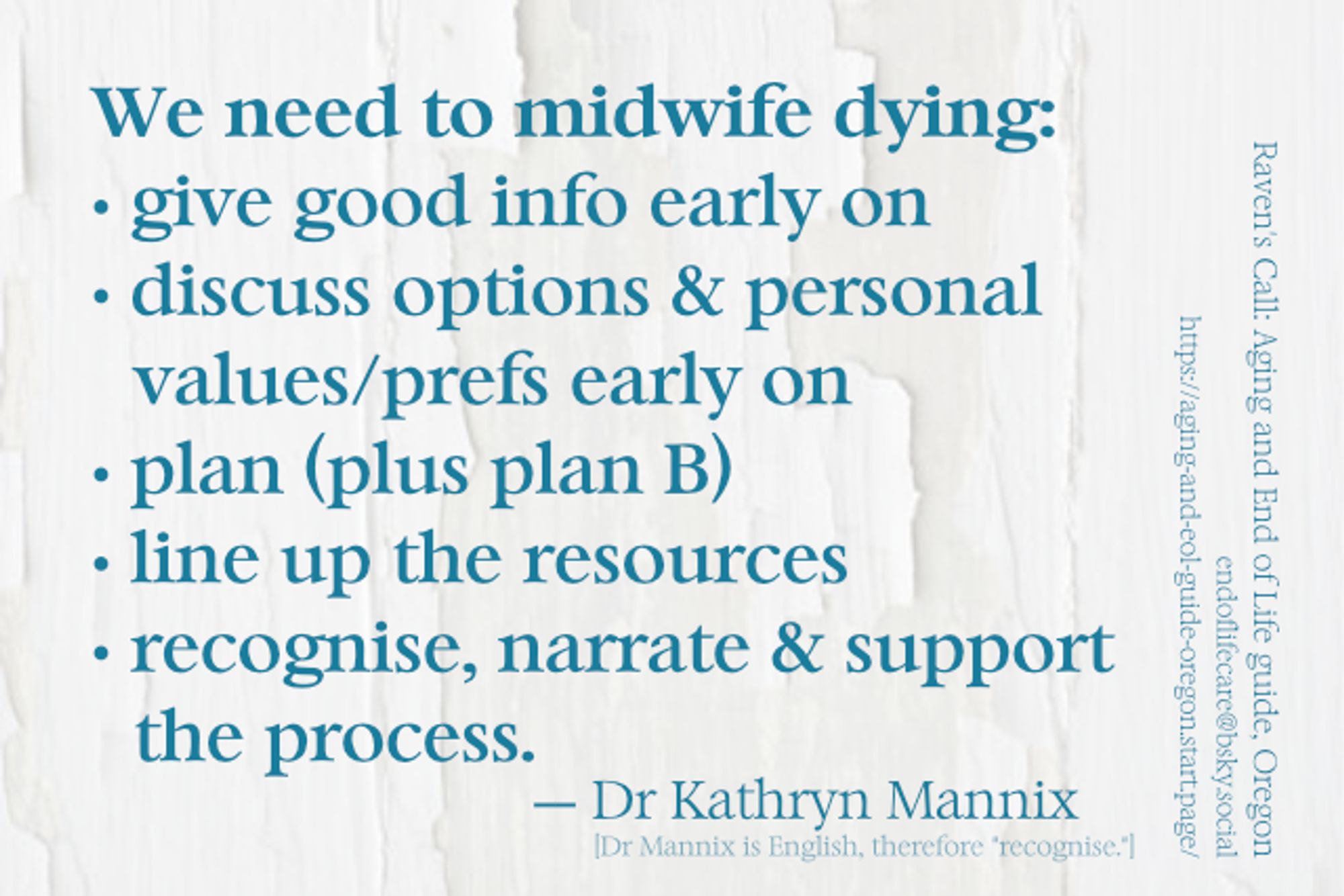 Meme: We need to midwife dying: • give good info early on • discuss options & personal values/prefs early on • plan (plus plan B) • line up the resources • recognise, narrate & support  the process. — Dr Kathryn Mannix [Dr Mannix is English, therefore [the spelling of] "recognise."] Background is photo of a white wall with white paint beginning to peel off. Watermark: Raven's Call: Aging and End of Life guide, Oregon endoflifecare@bsky.social https://aging-and-eol-guide-oregon.start.page/: 