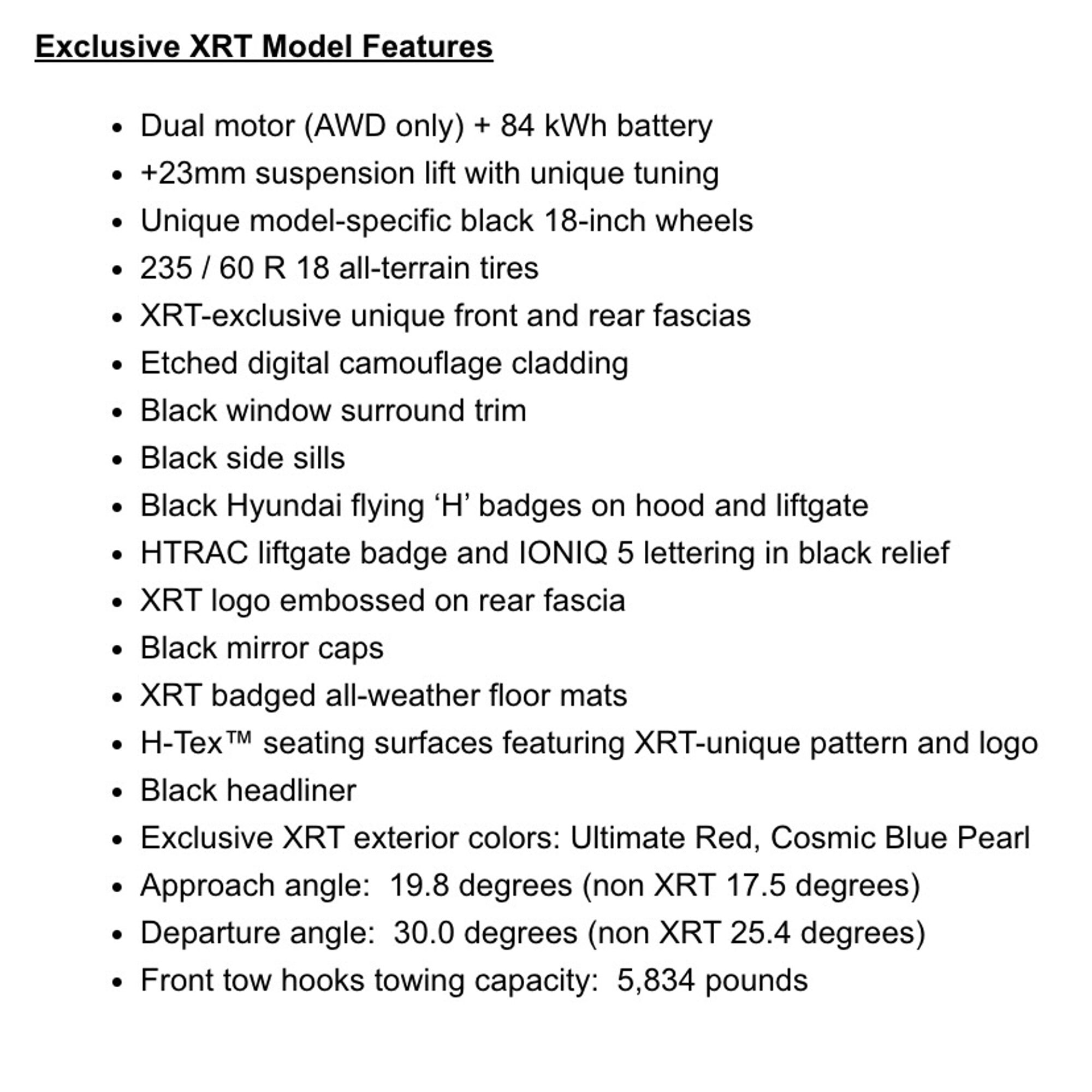 Dual motor (AWD only) + 84 kWh battery
+23mm suspension lift with unique tuning
Unique model-specific black 18-inch wheels
235 / 60 R 18 all-terrain tires
XRT-exclusive unique front and rear fascias
Etched digital camouflage cladding
Black window surround trim
Black side sills
Black Hyundai flying ‘H’ badges on hood and liftgate
HTRAC liftgate badge and IONIQ 5 lettering in black relief
XRT logo embossed on rear fascia
Black mirror caps
XRT badged all-weather floor mats
H-Tex™ seating surfaces featuring XRT-unique pattern and logo
Black headliner
Exclusive XRT exterior colors: Ultimate Red, Cosmic Blue Pearl
Approach angle:  19.8 degrees (non XRT 17.5 degrees)
Departure angle:  30.0 degrees (non XRT 25.4 degrees) 
Front tow hooks towing capacity:  5,834 pounds