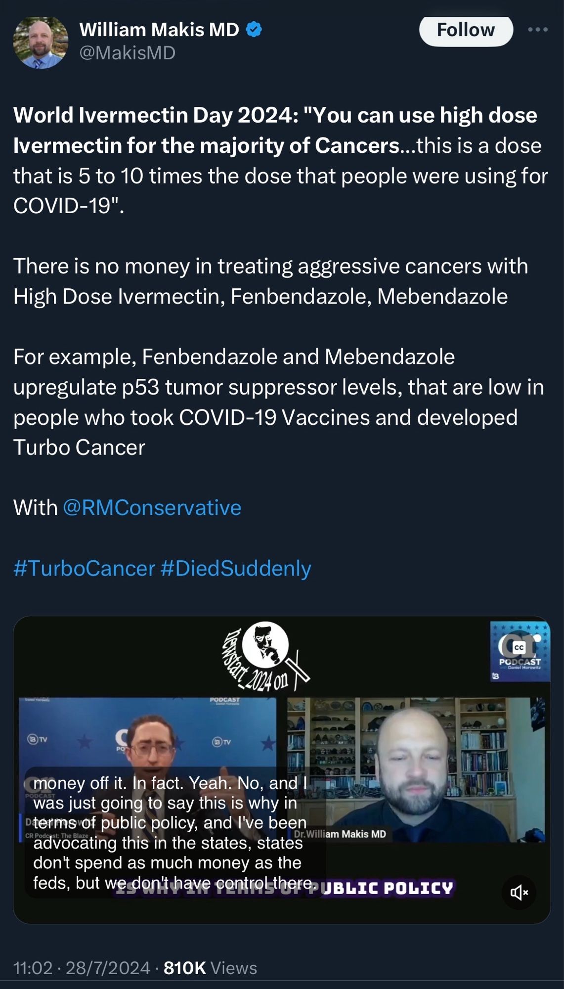 Tweet from William Makis MD
@MakisMD

World Ivermectin Day 2024: "You can use high dose Ivermectin for the majority of Cancers...this is a dose that is 5 to 10 times the dose that people were using for COVID-19".
There is no money in treating aggressive cancers with High Dose Ivermectin, Fenbendazole, Mebendazole
For example, Fenbendazole and Mebendazole upregulate p53 tumor suppressor levels, that are low in people who took COVID-19 Vaccines and developed Turbo Cancer
With @RMConservative
#TurboCancer #DiedSuddenly

11:02 • 28/7/2024 • 810K Views