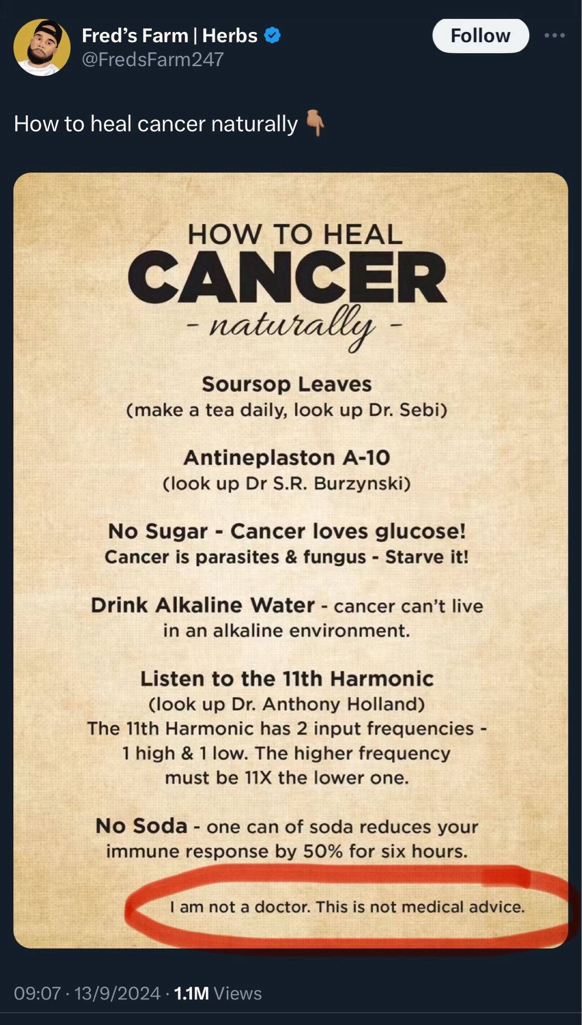 Fred's Farm | Herbs
@FredsFarm247

HOW TO HEAL
CANCER
- naturally -
Soursop Leaves
(make a tea daily, look up Dr. Sebi)
Antineplaston A-10
(look up Dr S.R. Burzynski)
No Sugar - Cancer loves glucose!
Cancer is parasites & fungus - Starve it!
Drink Alkaline Water - cancer can't live in an alkaline environment.
Listen to the 11th Harmonic (look up Dr. Anthony Holland)
The 11th Harmonic has 2 input frequencies -
1 high & 1 low. The higher frequency must be 11X the lower one.
No Soda - one can of soda reduces your immune response by 50% for six hours.

I am not a doctor. This is not medical advice.

09:07 • 13/9/2024 • 11M Views