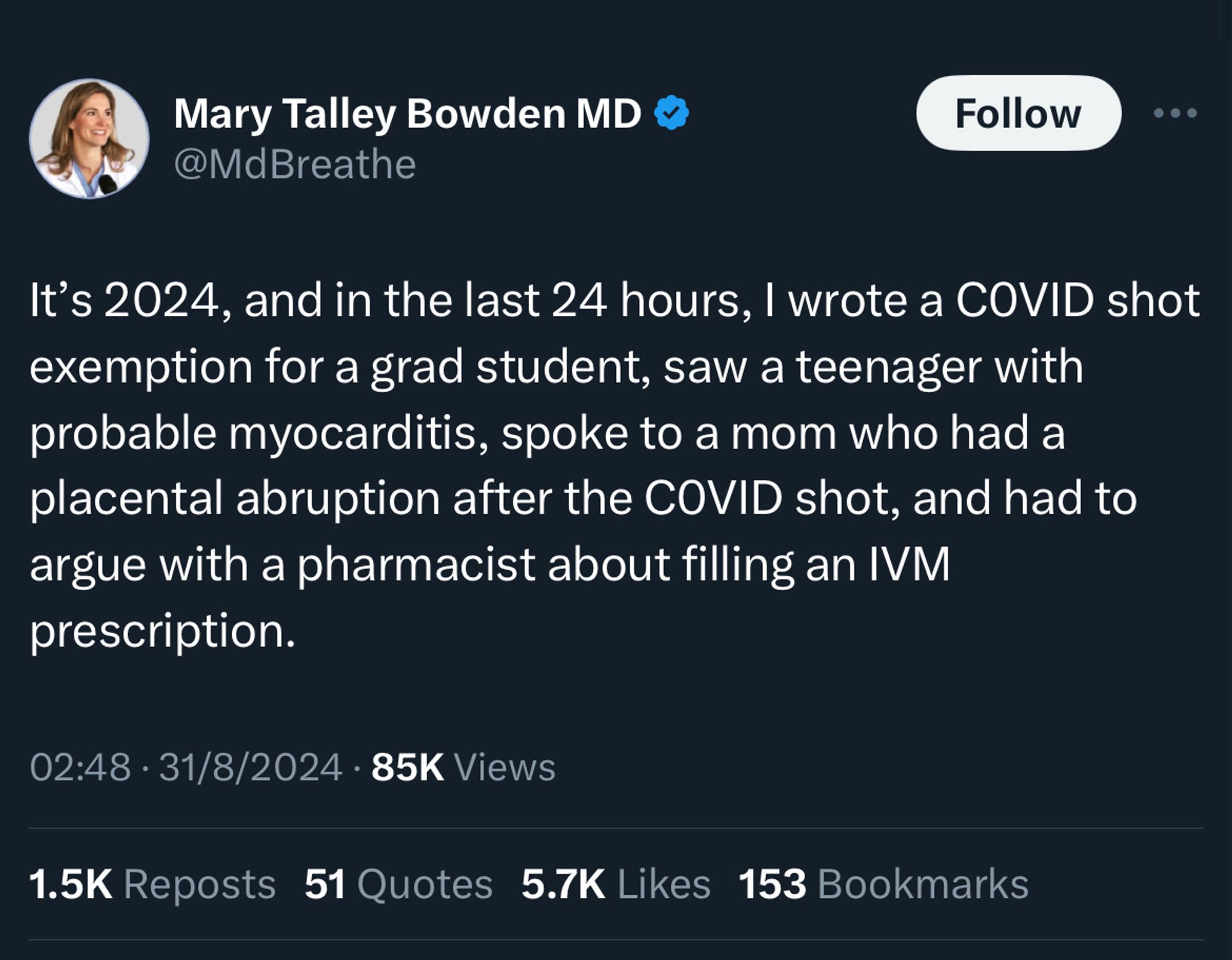 Tweet from Mary Talley Bowden MD 
@MdBreathe

It's 2024, and in the last 24 hours, I wrote a COVID shot exemption for a grad student, saw a teenager with probable myocarditis, spoke to a mom who had a placental abruption after the COVID shot, and had to argue with a pharmacist about filling an IVM prescription.

02:48 • 31/8/2024 • 85K Views
1.5K Reposts 51 Quotes 5.7K Likes 153 Bookmarks