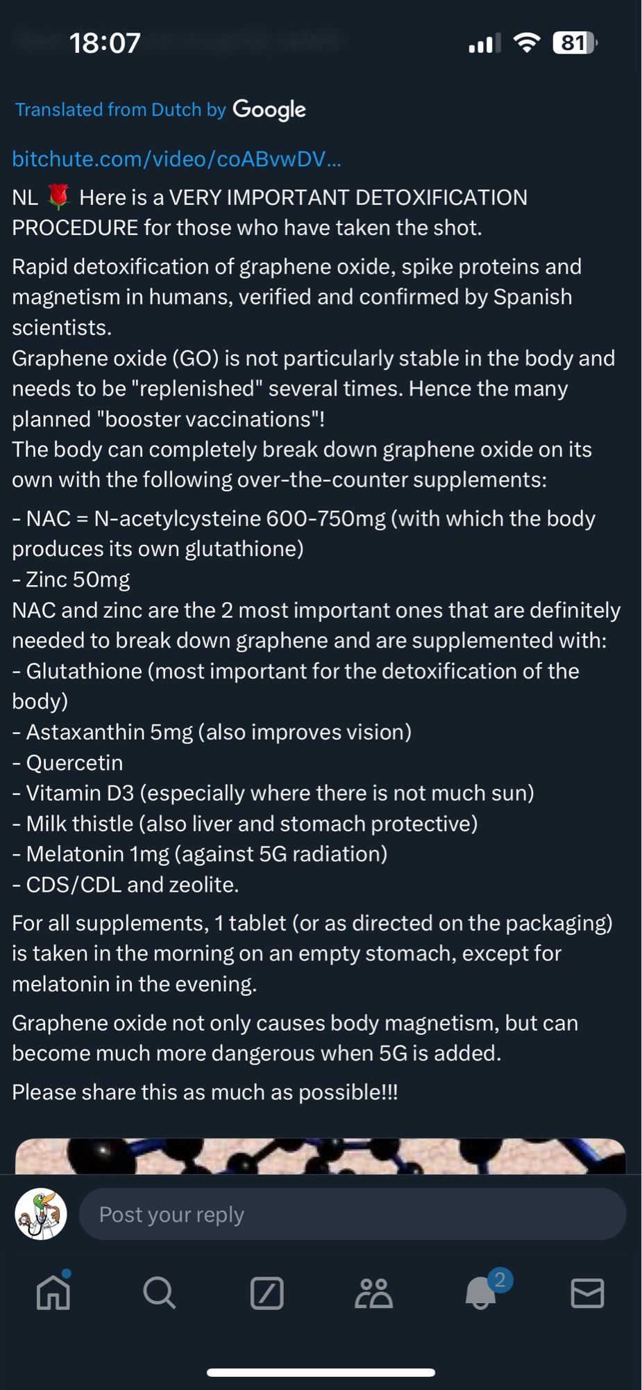 Translated from Dutch by Google

Here is a VERY IMPORTANT DETOXIFICATION
PROCEDURE for those who have taken the shot.
Rapid detoxification of graphene oxide, spike proteins and magnetism in humans, verified and confirmed by Spanish scientists.
Graphene oxide (GO) is not particularly stable in the body and needs to be "replenished" several times. Hence the many planned "booster vaccinations"!
The body can completely break down graphene oxide on its own with the following over-the-counter supplements:
- NAC = N-acetylcysteine 600-750mg (with which the body
produces its own glutathione)
- Zinc 50mg
NAC and zinc are the 2 most important ones that are definitely needed to break down graphene and are supplemented with:
- Glutathione (most important for the detoxification of the body)
- Astaxanthin 5mg (also improves vision)
- Quercetin
- Vitamin D3 (especially where there is not much sun)
- Milk thistle (also liver and stomach protective)
- Melatonin 1mg (against 5G radiation)
…