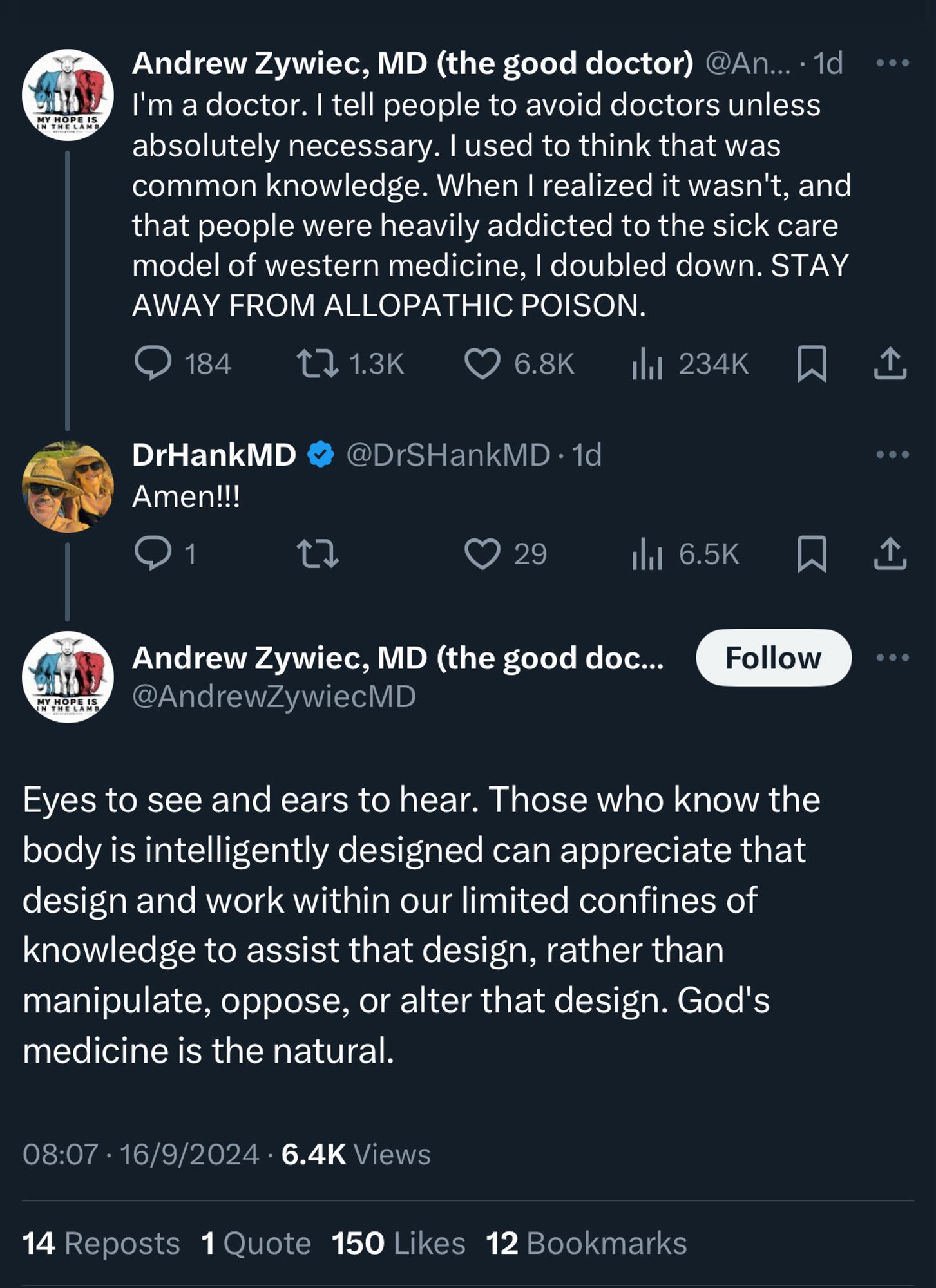 Andrew Zywiec, MD (the good doctor)  • 1d 
I'm a doctor. I tell people to avoid doctors unless absolutely necessary. I used to think that was common knowledge. When I realized it wasn't, and that people were heavily addicted to the sick care model of western medicine, I doubled down. STAY AWAY FROM ALLOPATHIC POISON.

DrHankMD
Amen!!!

Andrew Zywiec, MD 
Eyes to see and ears to hear. Those who know the body is intelligently designed can appreciate that design and work within our limited confines of knowledge to assist that design, rather than manipulate, oppose, or alter that design. God's medicine is the natural.

08:07 • 16/9/2024 • 6.4K Views
14 Reposts 1 Quote 150 Likes 12 Bookmarks