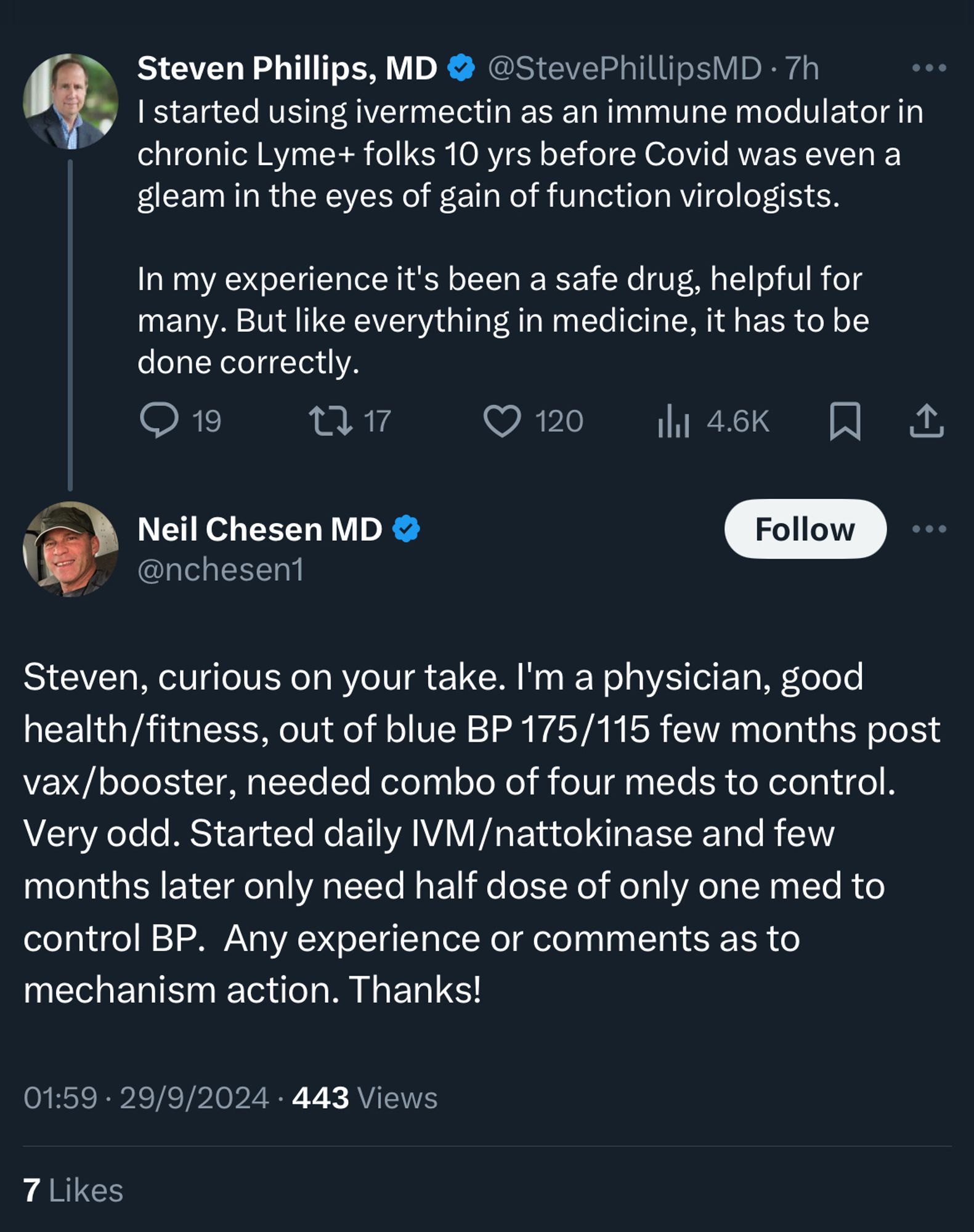 Steven Phillips, MD 
@StevePhillipsMD • 7h
I started using ivermectin as an immune modulator in chronic Lyme+ folks 10 yrs before Covid was even a gleam in the eyes of gain of function virologists.

In my experience it's been a safe drug, helpful for many. But like everything in medicine, it has to be done correctly.

Neil Chesen MD
@nchesen1
Steven, curious on your take. I'm a physician, good health/fitness, out of blue BP 175/115 few months post vax/booster, needed combo of four meds to control.
Very odd. Started daily IVM/nattokinase and few months later only need half dose of only one med to control BP. Any experience or comments as to mechanism action. Thanks!
01:59 • 29/9/2024 • 443 Views
7 Likes