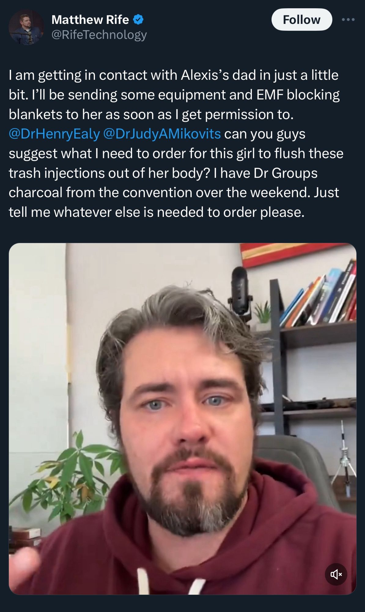 Matthew Rife @RifeTechnology

I am getting in contact with Alexis's dad in just a little bit. I'll be sending some equipment and EMF blocking blankets to her as soon as I get permission to.
@DrHenryEaly@DrJudyAMikovits can you guys suggest what I need to order for this girl to flush these trash injections out of her body? | have Dr Groups charcoal from the convention over the weekend. Just tell me whatever else is needed to order please.