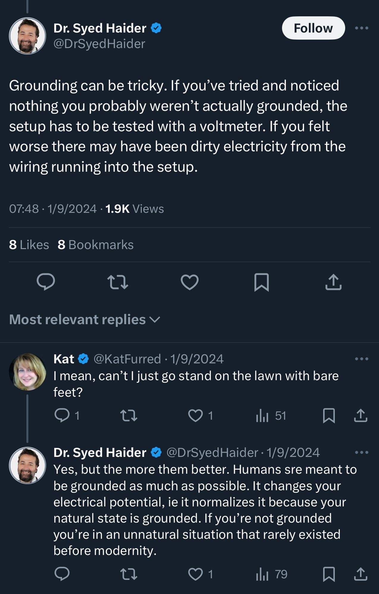 Dr. Syed Haider @DrSyedHaider

Grounding can be tricky. If you've tried and noticed nothing you probably weren't actually grounded, the setup has to be tested with a voltmeter. If you felt worse there may have been dirty electricity from the wiring running into the setup.
07:48 • 1/9/2024 • 1.9K Views
8 Likes 8 Bookmarks

@KatFurred • 1/9/2024
I mean, can't I just go stand on the lawn with bare feet?

@DrSyedHaider • 1/9/2024
Yes, but the more them better. Humans sre meant to be grounded as much as possible. It changes your electrical potential, ie it normalizes it because your natural state is grounded. If you're not grounded you're in an unnatural situation that rarely existed before modernity.