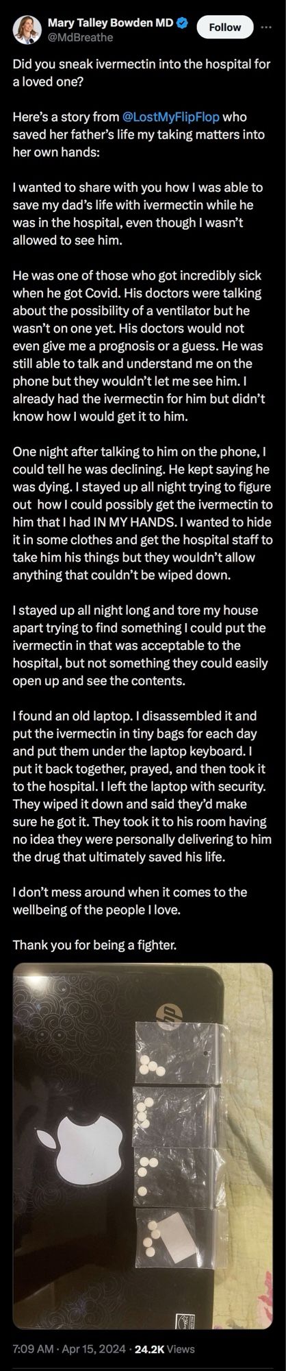 Tweet from Mary Talley Bowden MD
@MdBreathe
TLDR:
Quack Bowden congratulates a daughter of a patient who claims to have saved her dad’s life by sneaking ivermectin into a hospital. 

7:09 AM • Apr 15, 2024 • 24.2K Views