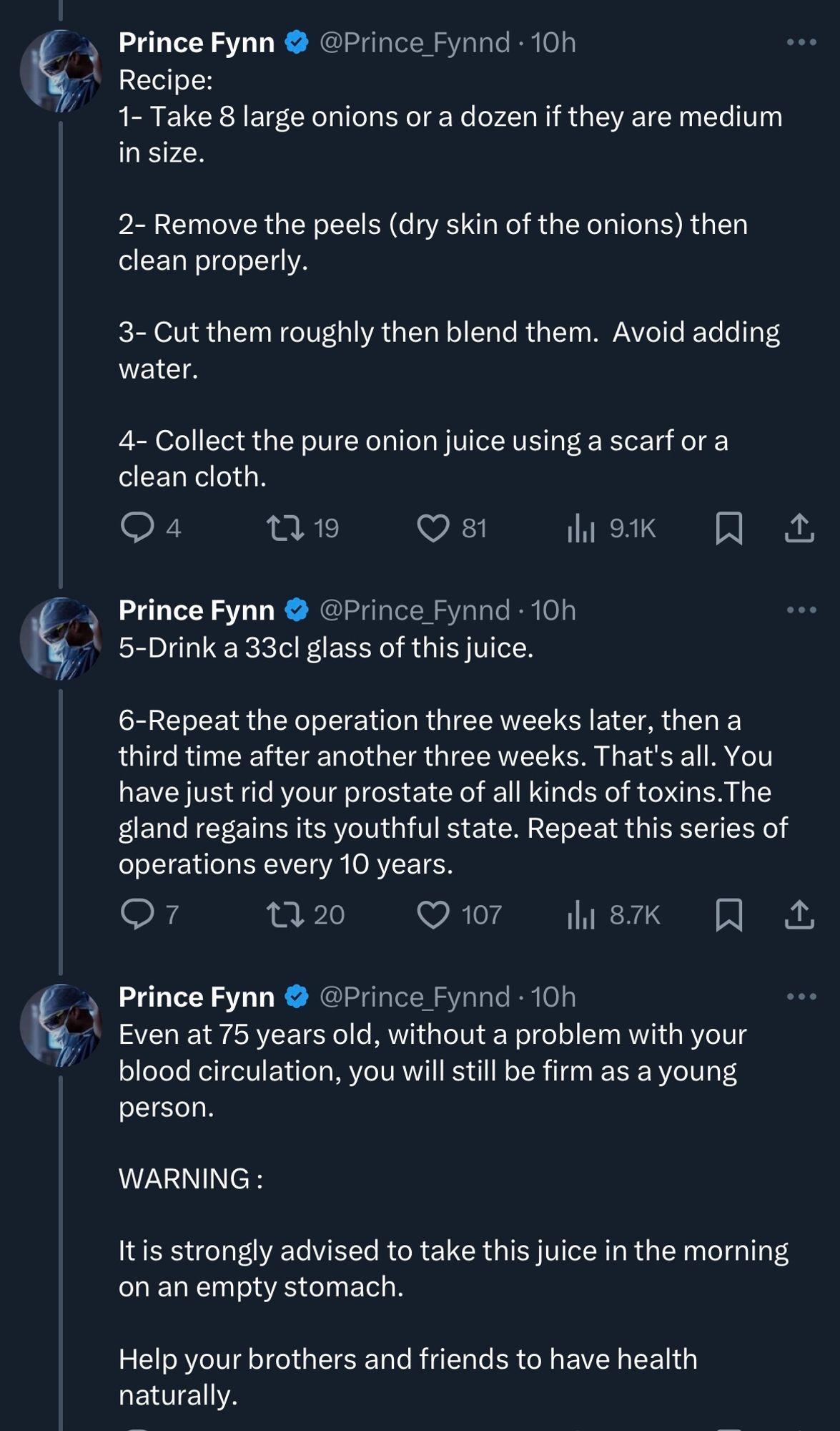 Prince Fynn 
@Prince_Fynnd • 10h
Recipe:
1- Take 8 large onions or a dozen if they are medium in size. 
2- Remove the peels (dry skin of the onions) then clean properly.
3- Cut them roughly then blend them. Avoid adding water.
4- Collect the pure onion juice using a scarf or a clean cloth.

5-Drink a 33cl glass of this juice.
6-Repeat the operation three weeks later, then a third time after another three weeks. That's all. You have just rid your prostate of all kinds of toxins. The gland regains its youthful state. Repeat this series of operations every 10 years.

Even at 75 years old, without a problem with your blood circulation, you will still be firm as a young person.
WARNING:
It is strongly advised to take this juice in the morning on an empty stomach.
Help your brothers and friends to have health naturally.