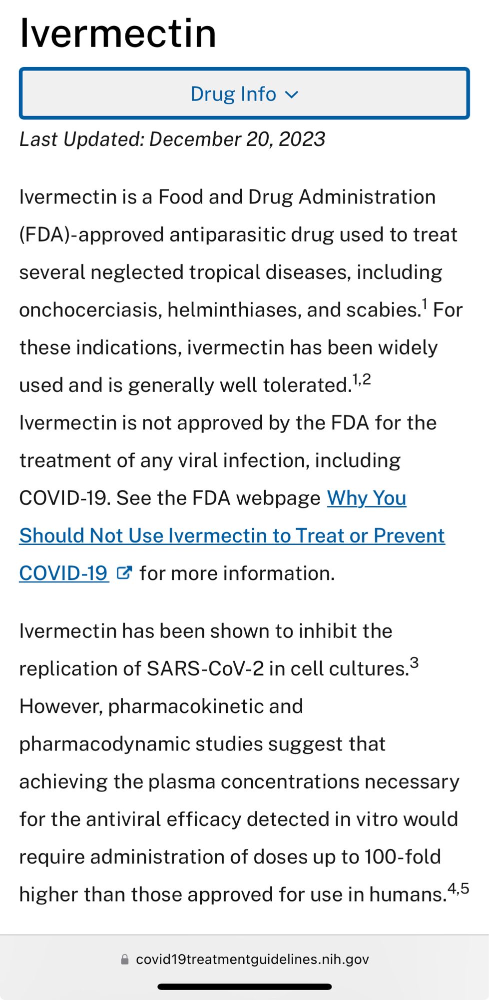 Ivermectin
Last Updated: December 20, 2023
Ivermectin is a Food and Drug Administration (FDA)-approved antiparasitic drug used to treat several neglected tropical diseases, including onchocerciasis, helminthiases, and scabies.' For these indications, ivermectin has been widely used and is generally well tolerated.
Ivermectin is not approved by the FDA for the treatment of any viral infection, including COVID-19. See the FDA webpage Why You Should Not Use Ivermectin to Treat or Prevent COVID-19 & for more information.

Ivermectin has been shown to inhibit the replication of SARS-CoV-2 in cell cultures.
However, pharmacokinetic and pharmacodynamic studies suggest that achieving the plasma concentrations necessary for the antiviral efficacy detected in vitro would require administration of doses up to 100-fold higher than those approved for use in humans. 
• covid19treatmentguidelines.nih.gov