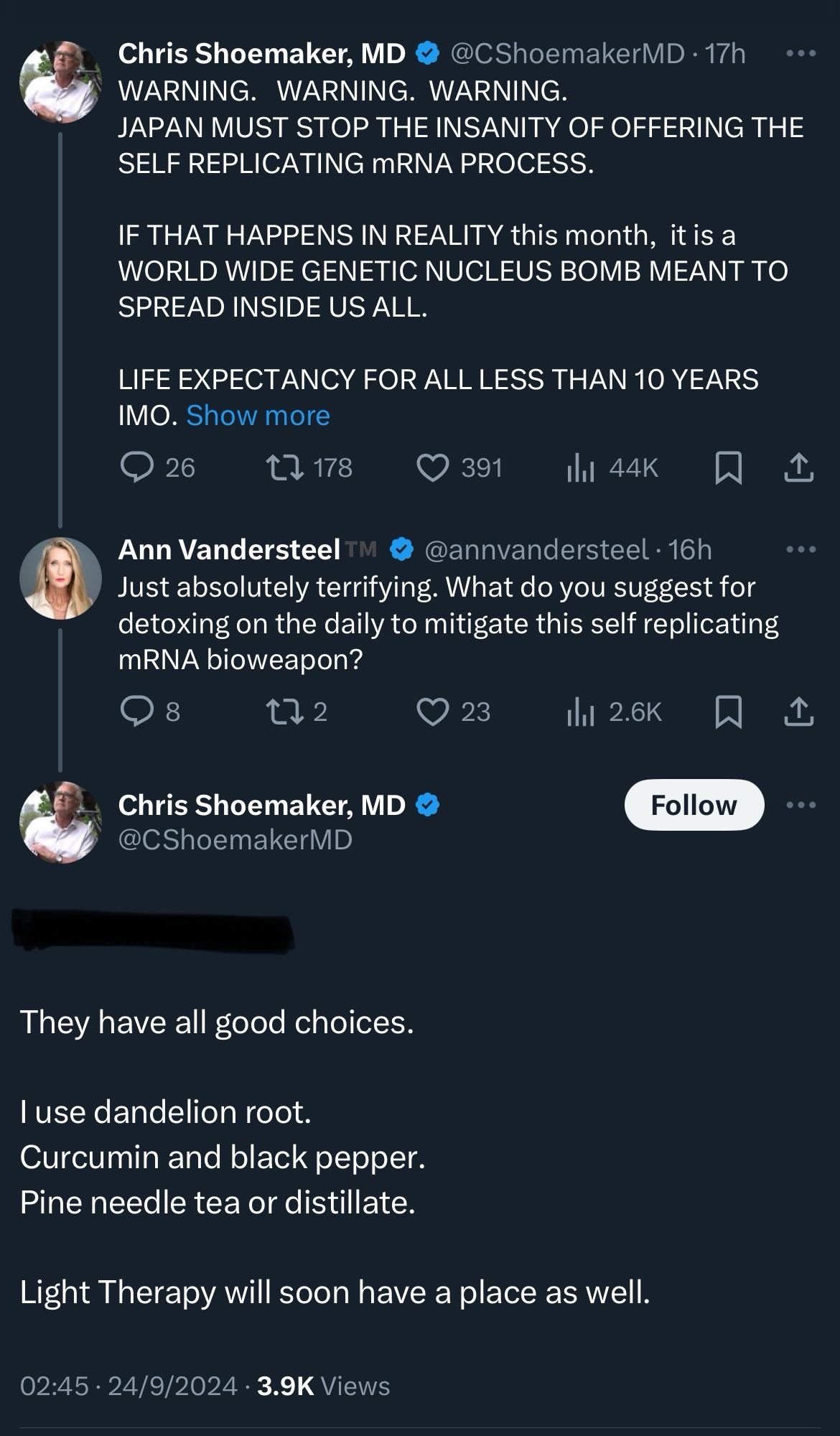 Chris Shoemaker, MD @CShoemakerMD • 17h

WARNING. WARNING. WARNING.
JAPAN MUST STOP THE INSANITY OF OFFERING THE SELF REPLICATING mRNA PROCESS.
IF THAT HAPPENS IN REALITY this month, it is a WORLD WIDE GENETIC NUCLEUS BOMB MEANT TO SPREAD INSIDE US ALL.
LIFE EXPECTANCY FOR ALL LESS THAN 10 YEARS
IMO. 

@annvandersteel • 16h
Just absolutely terrifying. What do you suggest for detoxing on the daily to mitigate this self replicating mRNA bioweapon?

@ShoemakerMD
They have all good choices.
l use dandelion root.
Curcumin and black pepper.
Pine needle tea or distillate.
Light Therapy will soon have a place as well.
02:45 • 24/9/2024 • 3.9K Views