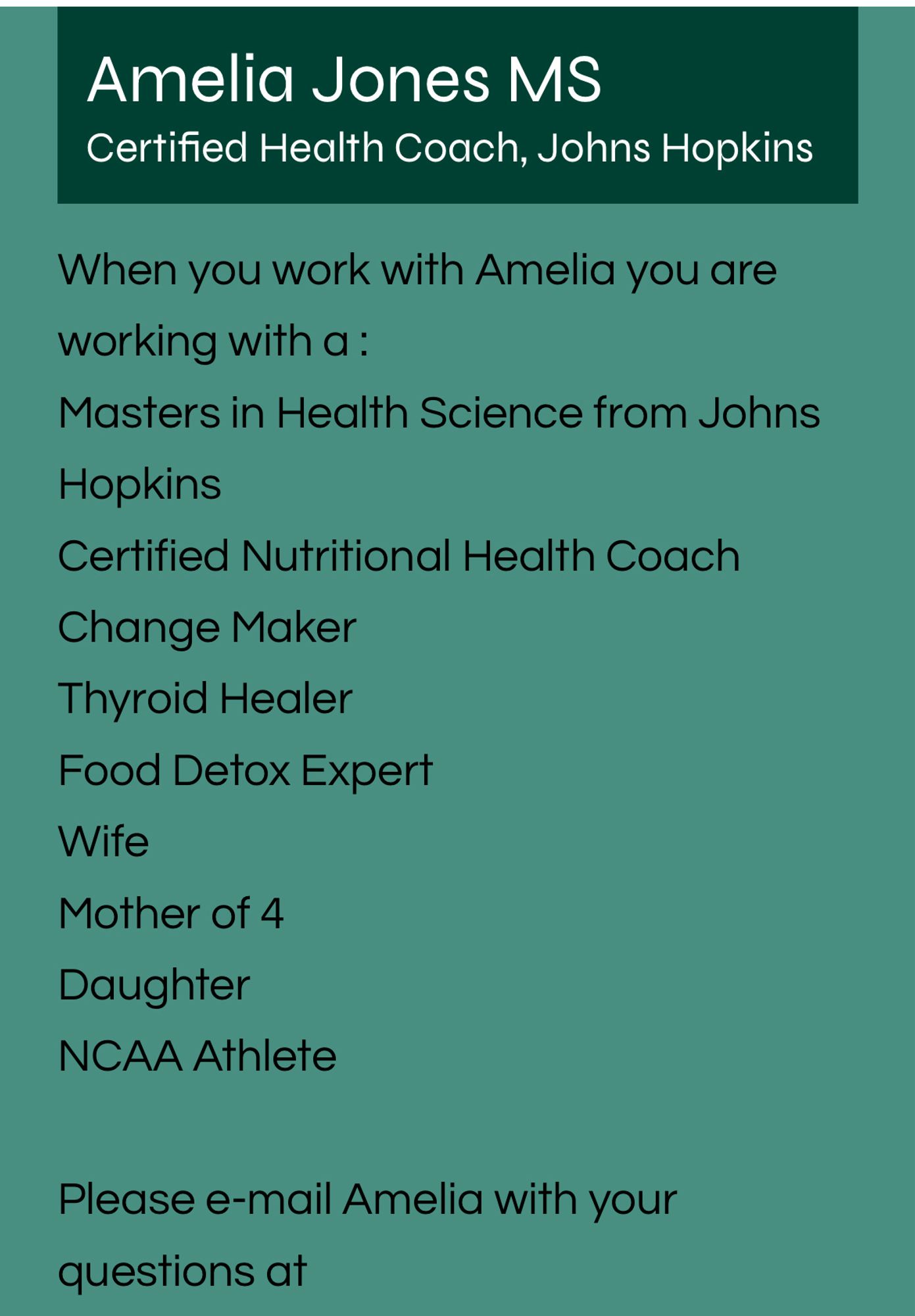 Amelia Jones MS
Certified Health Coach, Johns Hopkins
When you work with Amelia you are working with a :
Masters in Health Science from Johns
Hopkins
Certified Nutritional Health Coach
Change Maker
Thyroid Healer
Food Detox Expert
Wife
Mother of 4
Daughter
NCAA Athlete