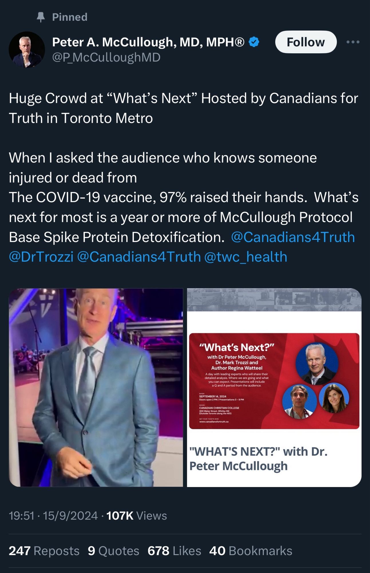 Pinned tweet 
Peter A. McCullough, MD, MPH
@P_McCulloughMD

Huge Crowd at "What's Next" Hosted by Canadians for Truth in Toronto Metro
When I asked the audience who knows someone injured or dead from
The COVID-19 vaccine, 97% raised their hands. What's next for most is a year or more of McCullough Protocol Base Spike Protein Detoxification.

19:51 • 15/9/2024 • 107K Views
247 Reposts
9 Quotes 678 Likes 40 Bookmarks