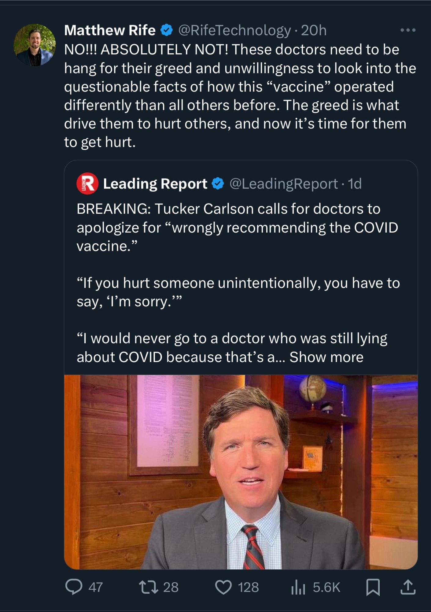 Tweet from Matthew Rife
@RifeTechnology • 20h
NO!!! ABSOLUTELY NOT! These doctors need to be hang for their greed and unwillingness to look into the questionable facts of how this "vaccine" operated differently than all others before. The greed is what drive them to hurt others, and now it's time for them to get hurt.

Quotes Leading Report 
@LeadingReport • 1d
BREAKING: Tucker Carlson calls for doctors to apologize for "wrongly recommending the COVID vaccine."
"If you hurt someone unintentionally, you have to say, 'I'm sorry."