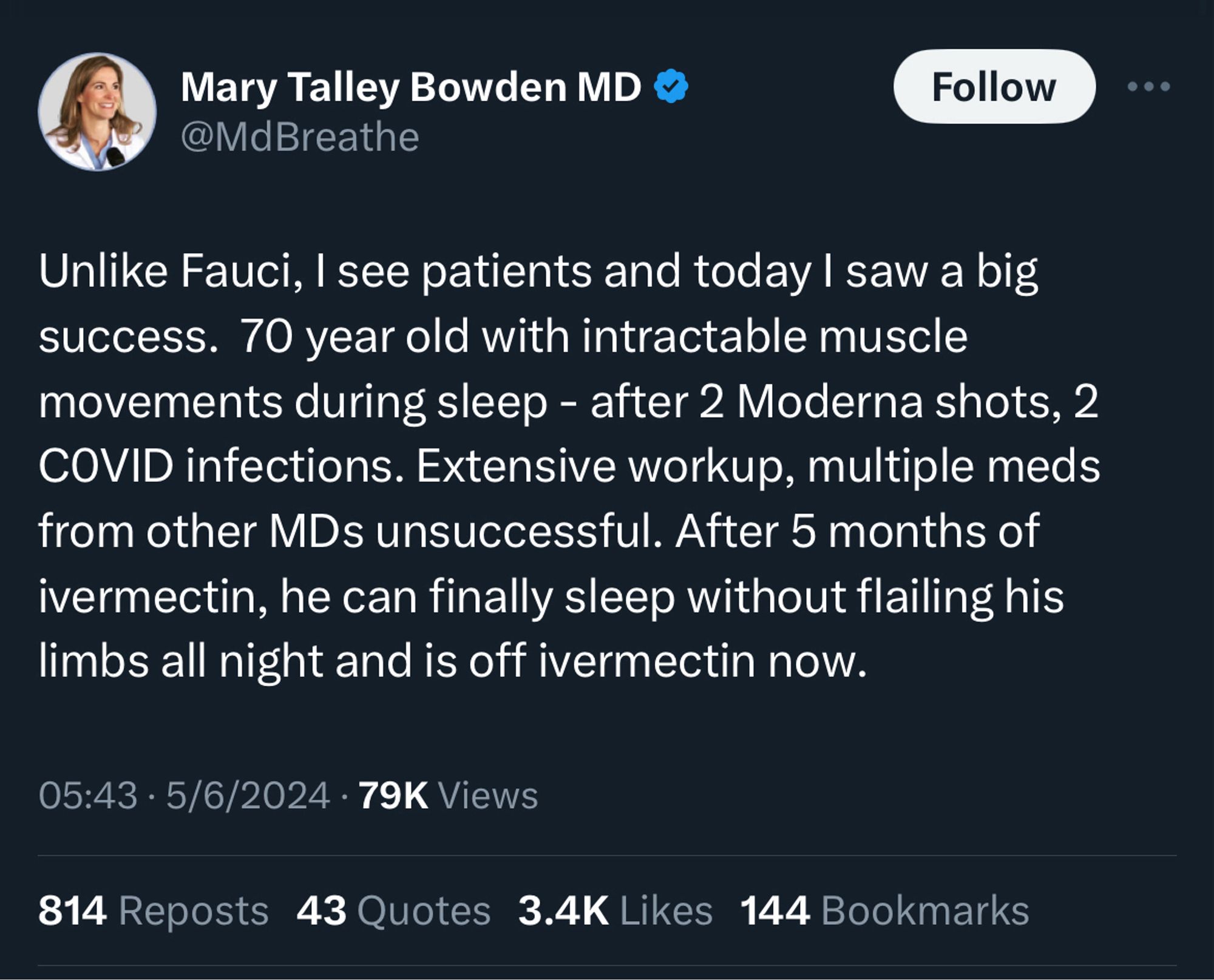 Tweet from Mary Talley Bowden MD 
@MdBreathe

Unlike Fauci, I see patients and today I saw a big success. 70 year old with intractable muscle movements during sleep - after 2 Moderna shots, 2 COVID infections. Extensive workup, multiple meds from other MDs unsuccessful. After 5 months of ivermectin, he can finally sleep without flailing his limbs all night and is off ivermectin now.

05:43 • 5/6/2024 • 79K Views
814 Reposts 43 Quotes 3.4K Likes 144 Bookmarks