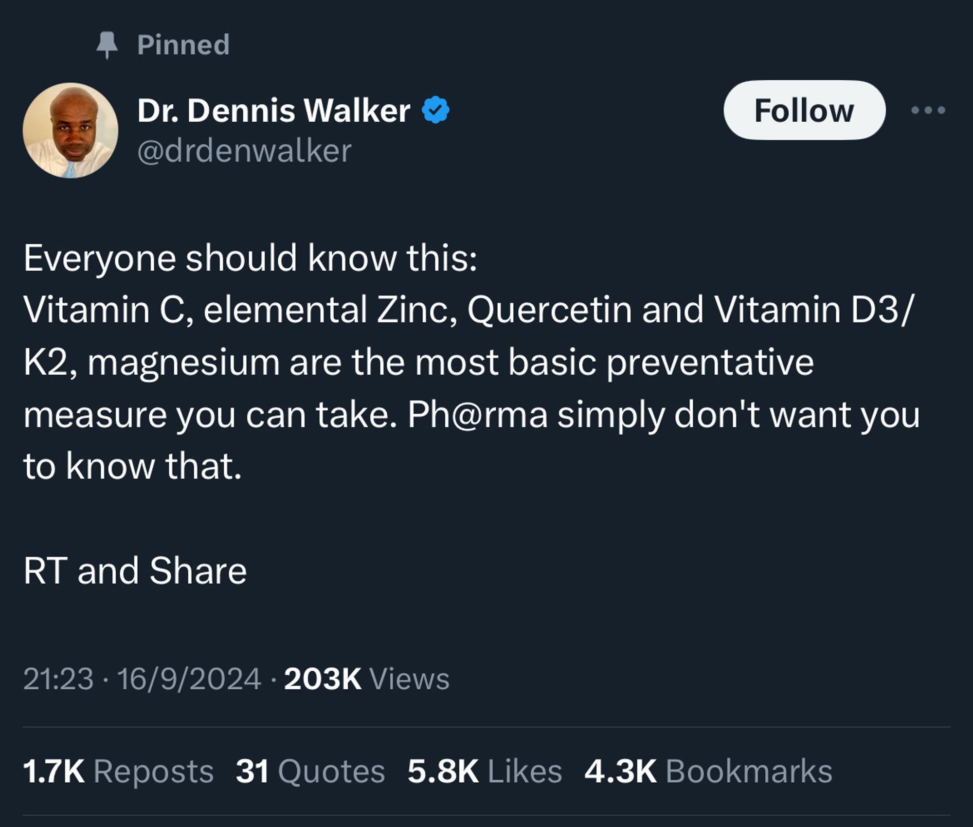 Pinned tweet 
Dr. Dennis Walker  @drdenwalker

Everyone should know this:
Vitamin C, elemental Zinc, Quercetin and Vitamin D3/ K2, magnesium are the most basic preventative measure you can take. Ph@rma simply don't want you to know that.
RT and Share

21:23 • 16/9/2024 • 203K Views
1.7K Reposts 31 Quotes 5.8K Likes 4.3K Bookmarks