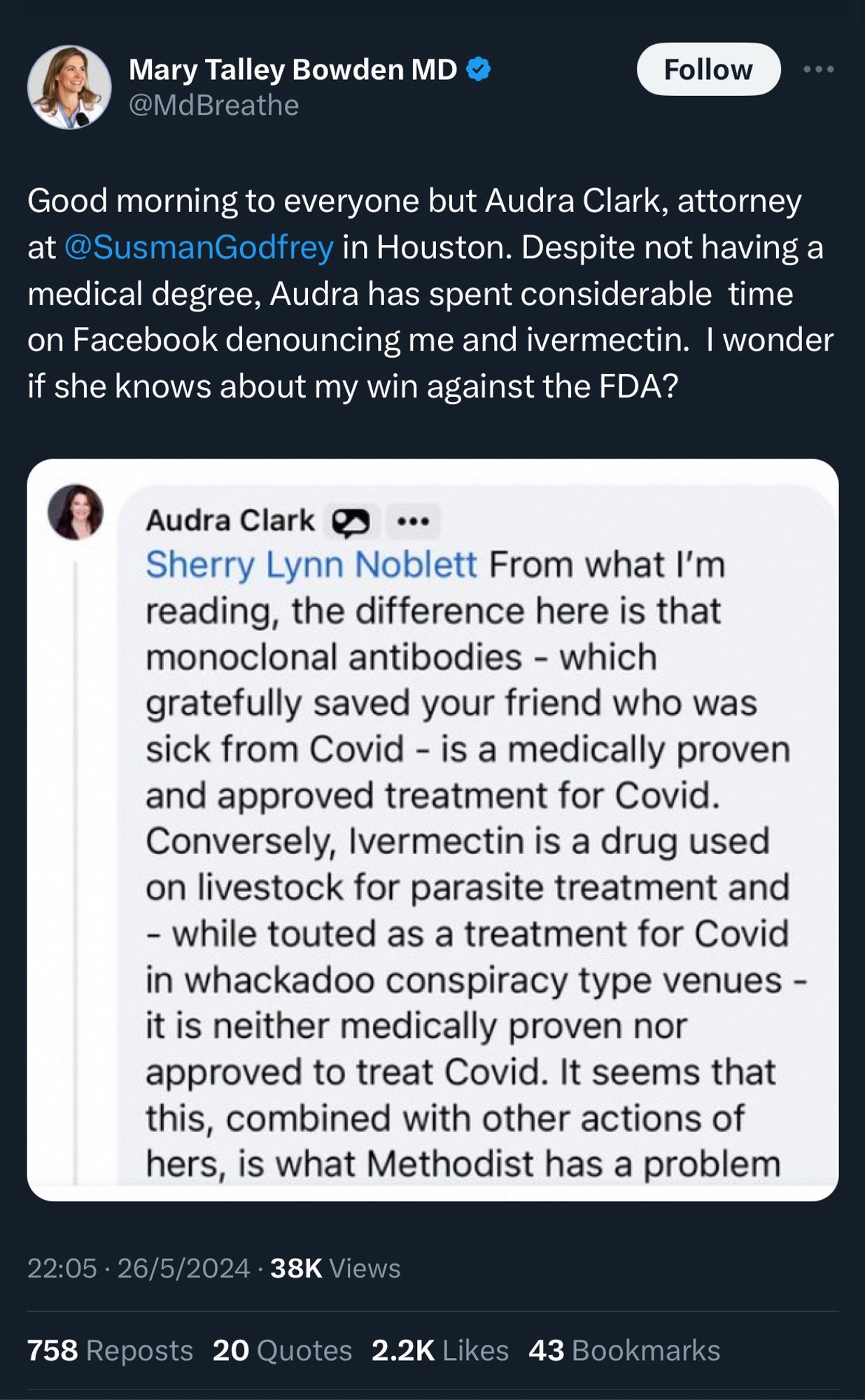 Tweet from Mary Talley Bowden MD 
@MdBreathe

Good morning to everyone but Audra Clark, attorney at @SusmanGodfrey in Houston. Despite not having a medical degree, Audra has spent considerable time on Facebook denouncing me and ivermectin. I wonder if she knows about my win against the FDA?

Audra Clark 
Sherry Lynn Noblett From what I'm reading, the difference here is that monoclonal antibodies - which gratefully saved your friend who was sick from Covid - is a medically proven and approved treatment for Covid.
Conversely, Ivermectin is a drug used on livestock for parasite treatment and
- while touted as a treatment for Covid in whackadoo conspiracy type venues - it is neither medically proven nor approved to treat Covid. It seems that this, combined with other actions of hers, is what Methodist has a problem

22:05 • 26/5/2024 • 38K Views
758 Reposts
20 Quotes 2.2K Likes 43 Bookmarks