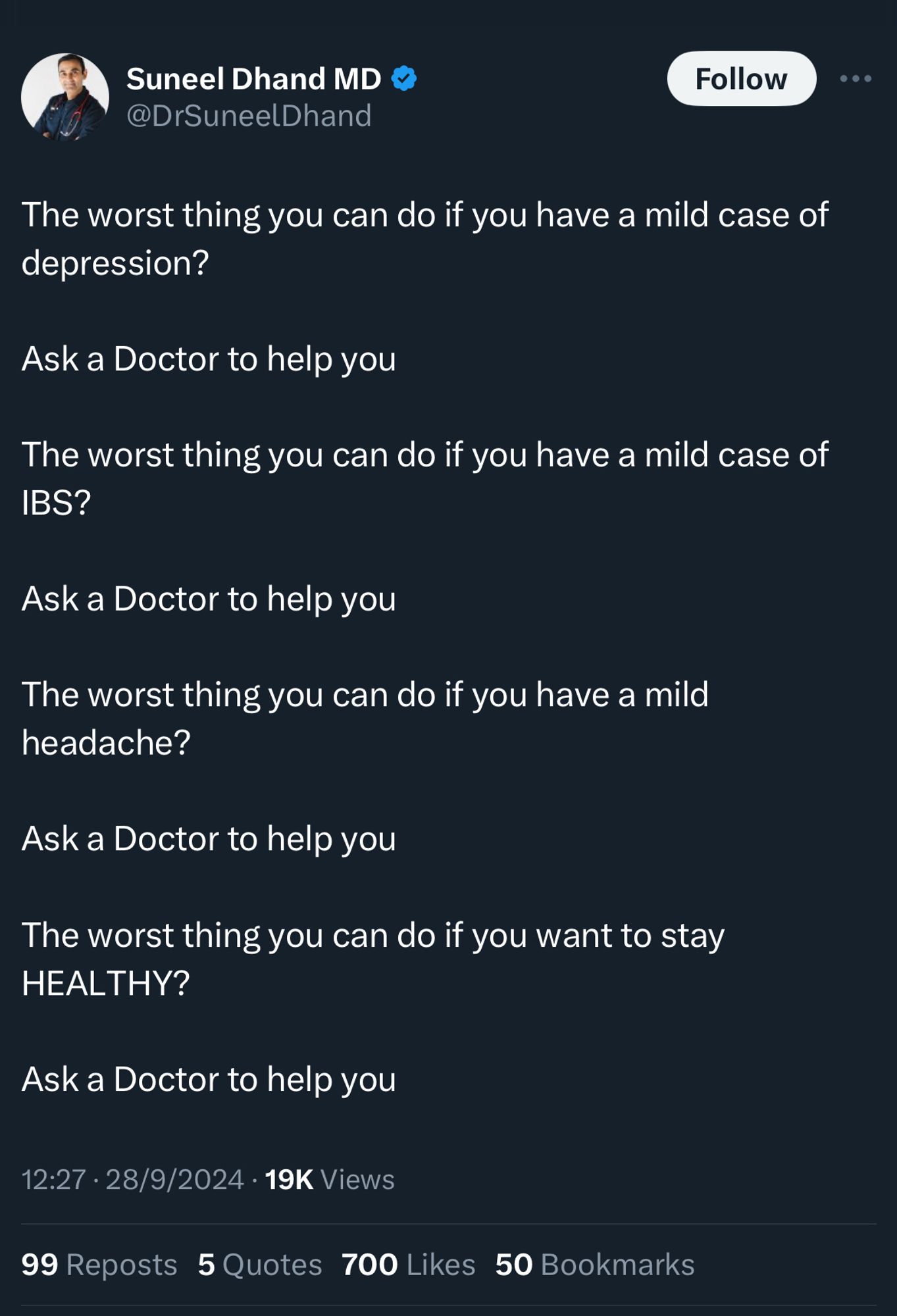 Suneel Dhand MD  @DrSuneelDhand

The worst thing you can do if you have a mild case of depression?
Ask a Doctor to help you
The worst thing you can do if you have a mild case of IBS?
Ask a Doctor to help you
The worst thing you can do if you have a mild headache?
Ask a Doctor to help you
The worst thing you can do if you want to stay
HEALTHY?
Ask a Doctor to help you

12:27 • 28/9/2024 • 19K Views
99 Reposts 5 Quotes 700 Likes
50 Bookmarks