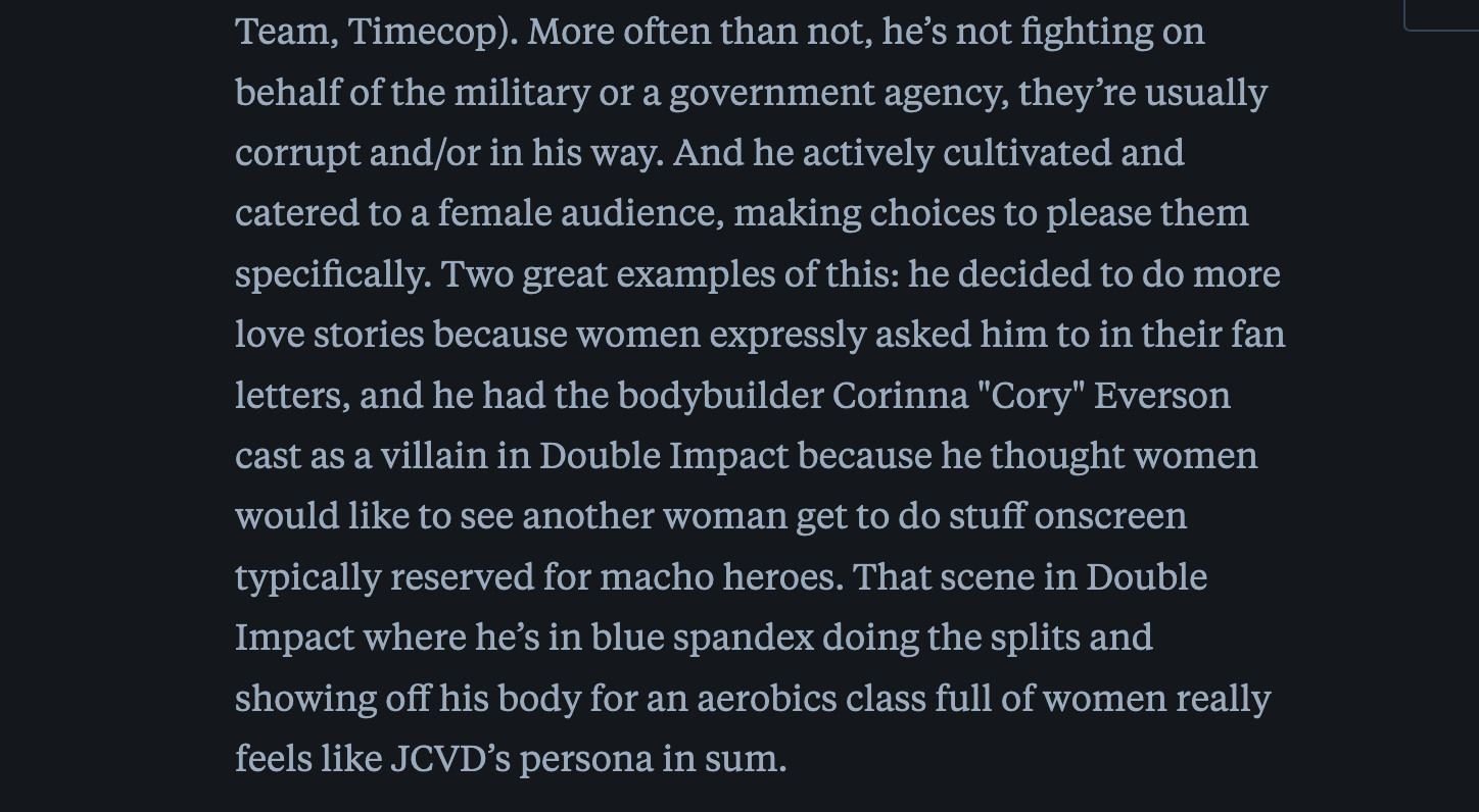 screenshot reads: "...behalf of the military or a government agency, they’re usually corrupt and/or in his way. And he actively cultivated and catered to a female audience, making choices to please them specifically. Two great examples of this: he decided to do more love stories because women expressly asked him to in their fan letters, and he had the bodybuilder Corinna "Cory" Everson cast as a villain in Double Impact because he thought women would like to see another woman get to do stuff onscreen typically reserved for macho heroes. That scene in Double Impact where he’s in blue spandex doing the splits and showing off his body for an aerobics class full of women really feels like JCVD’s persona in sum."