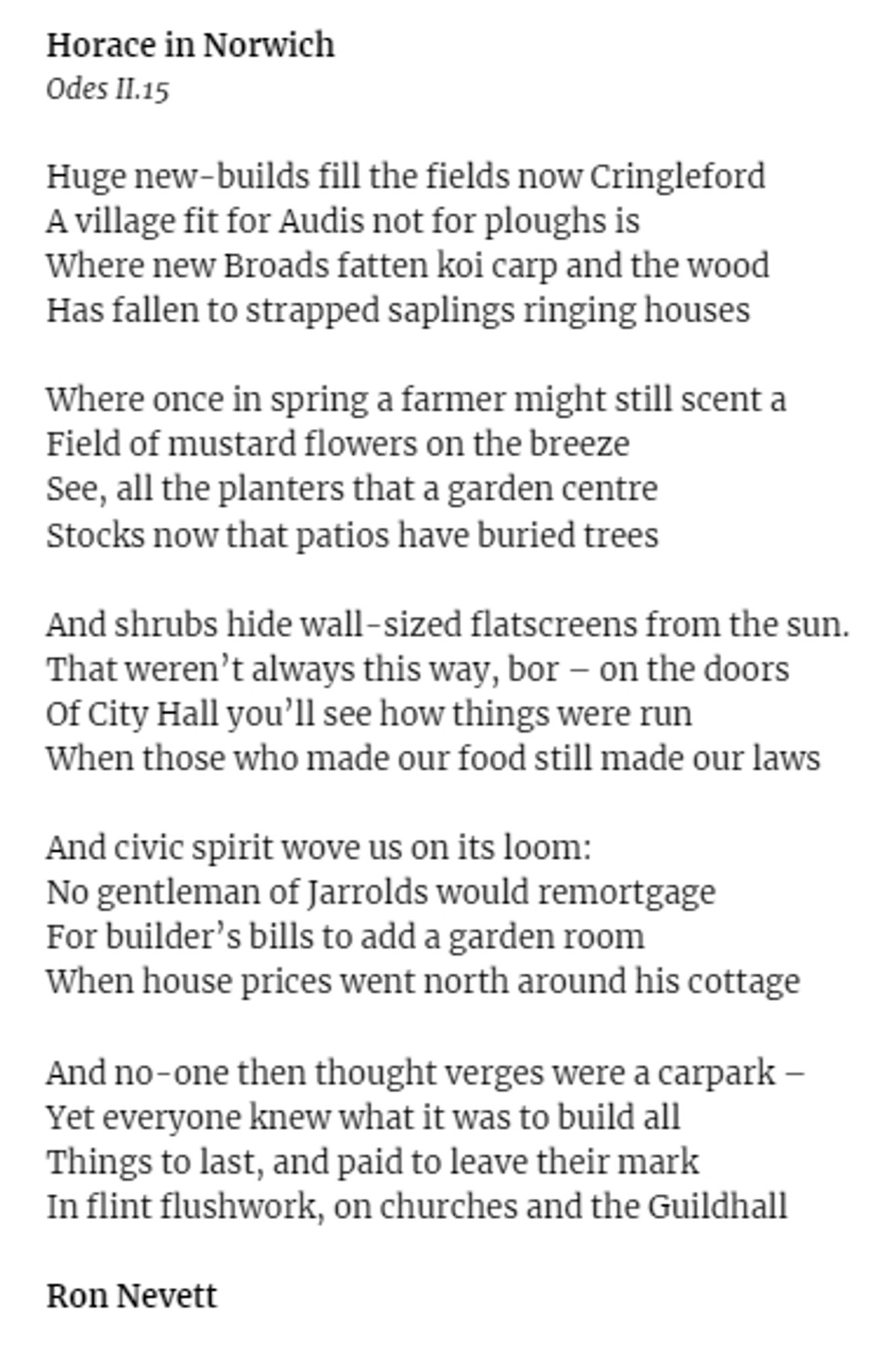 Horace in Norwich
Odes II.15

Huge new-builds fill the fields now Cringleford
A village fit for Audis not for ploughs is
Where new Broads fatten koi carp and the wood
Has fallen to strapped saplings ringing houses

Where once in spring a farmer might still scent a
Field of mustard flowers on the breeze
See, all the planters that a garden centre
Stocks now that patios have buried trees

And shrubs hide wall-sized flatscreens from the sun.
That weren’t always this way, bor – on the doors
Of City Hall you’ll see how things were run
When those who made our food still made our laws

And civic spirit wove us on its loom:
No gentleman of Jarrolds would remortgage
For builder’s bills to add a garden room
When house prices went north around his cottage

And no-one then thought verges were a carpark –
Yet everyone knew what it was to build all
Things to last, and paid to leave their mark
In flint flushwork, on churches and the Guildhall

Ron Nevett