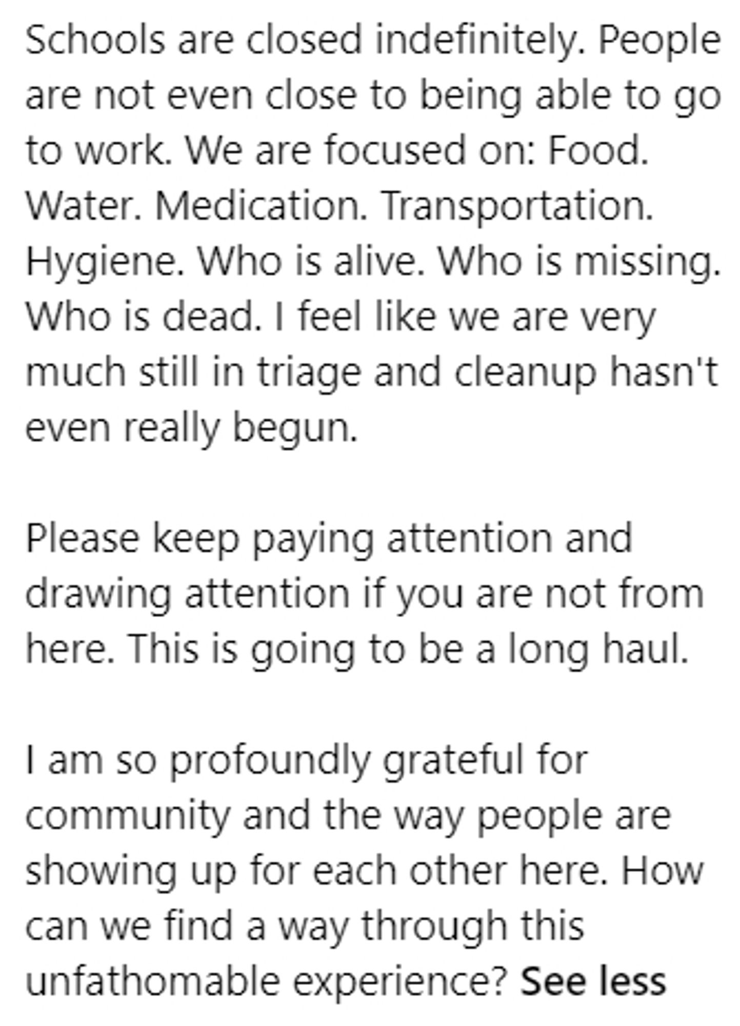 Schools are closed indefinitely. People are not even close to being able to go to work. We are focused on: Food. Water. Medication. Transportation. Hygiene. Who is alive. Who is missing. Who is dead. I feel like we are very much still in triage and cleanup hasn't even really begun.

Please keep paying attention and drawing attention if you are not from here. This is going to be a long haul.

I am so profoundly grateful for community and the way people are showing up for each other here. How can we find a way through this unfathomable experience?