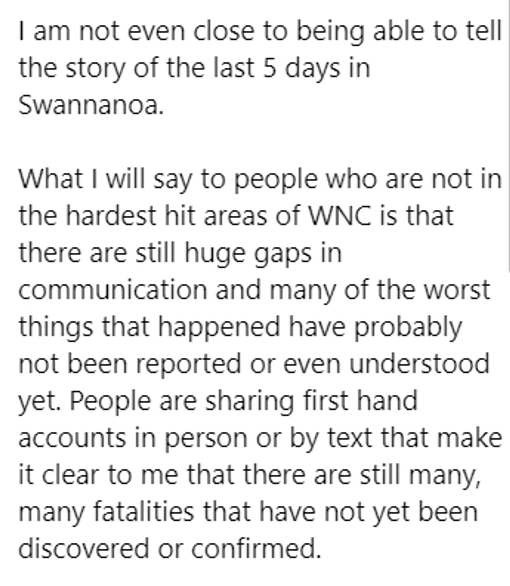 I am not even close to being able to tell the story of the last 5 days in Swannanoa.

What I will say to people who are not in the hardest hit areas of WNC is that there are still huge gaps in communication and many of the worst things that happened have probably not been reported or even understood yet. People are sharing first hand accounts in person or by text that make it clear to me that there are still many, many fatalities that have not yet been discovered or confirmed.