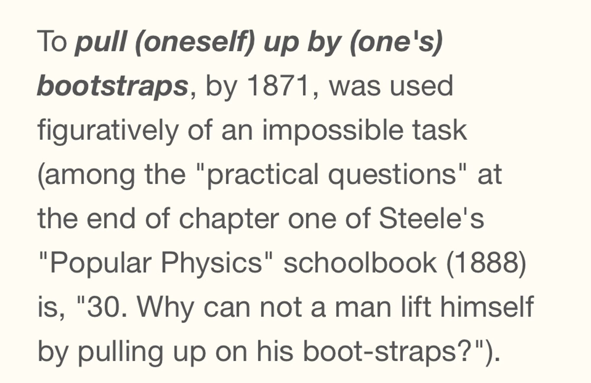 screenshot from Etymonline.com 

To pull (oneself) up by (one's) bootstraps, by 1871, was used figuratively of an impossible task (among the "practical questions" at the end of chapter one of Steele's "Popular Physics" schoolbook (1888) is, "30. Why can not a man lift himself by pulling up on his boot-straps?").