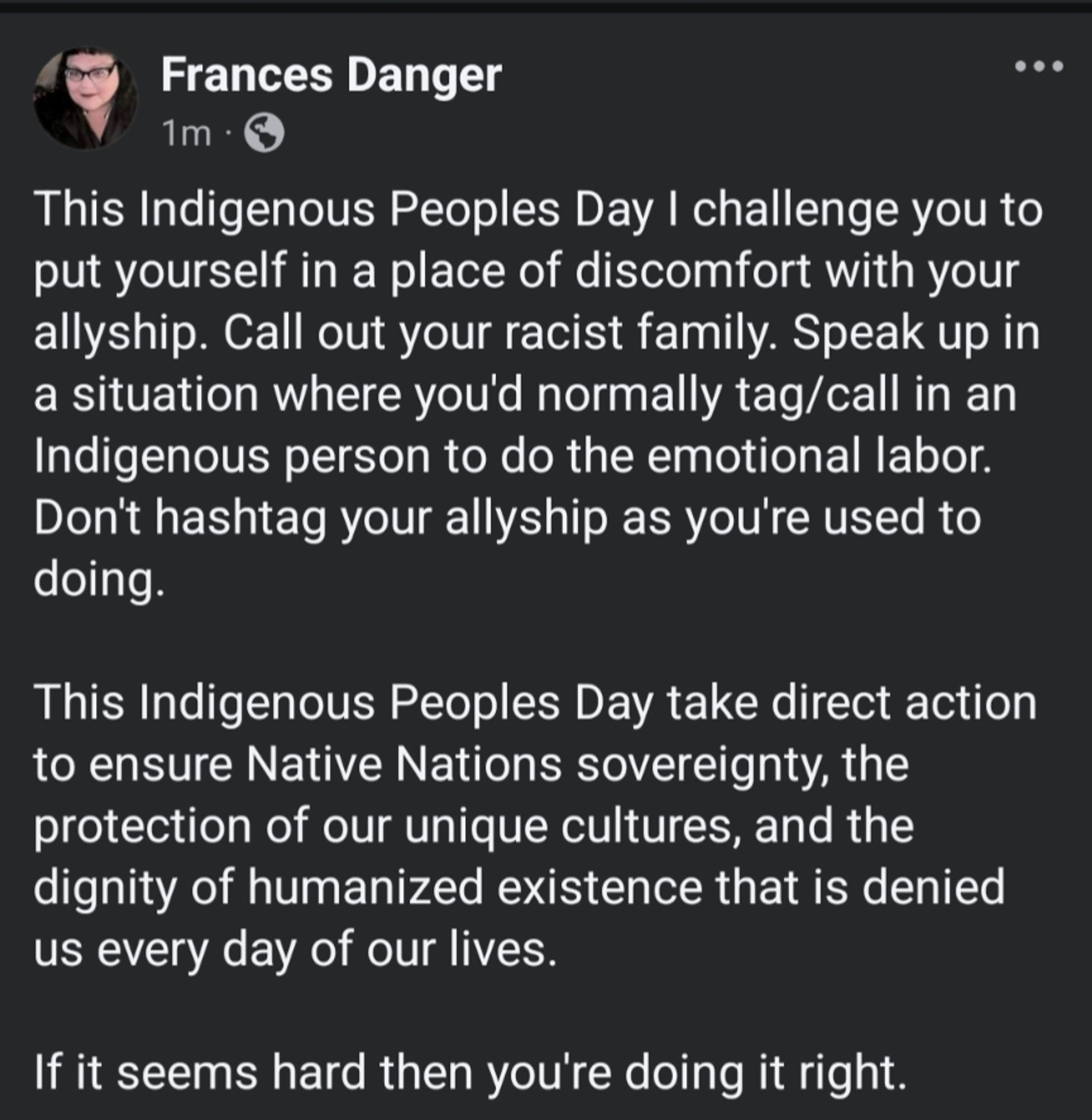 A screenshot of a Facebook post by Frances Danger. White lettering on black background. Text reads:
This Indigenous Peoples Day I challenge you to put yourself in a place of discomfort with your allyship. Call out your racist family. Speak up in a situation where you'd normally tag/call in an Indigenous person to do the emotional labor. Don't hashtag your allyship as you're used to doing. 

This Indigenous Peoples Day take direct action to ensure Native Nations sovereignty, the protection of our unique cultures, and the dignity of humanized existence that is denied us every day of our lives. 

If it seems hard then you're doing it right.