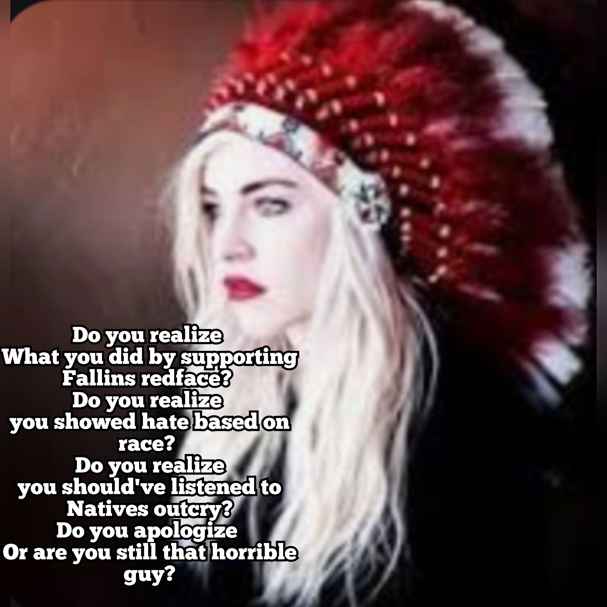 Christina Fallin, a white woman, in a red and white Native headdress. Text reads: Do you realize 
What you did by supporting Fallins redface? 
Do you realize 
you showed hate based on race? 
Do you realize
you should've listened to Natives outcry?
Do you apologize 
Or are you still that horrible guy?