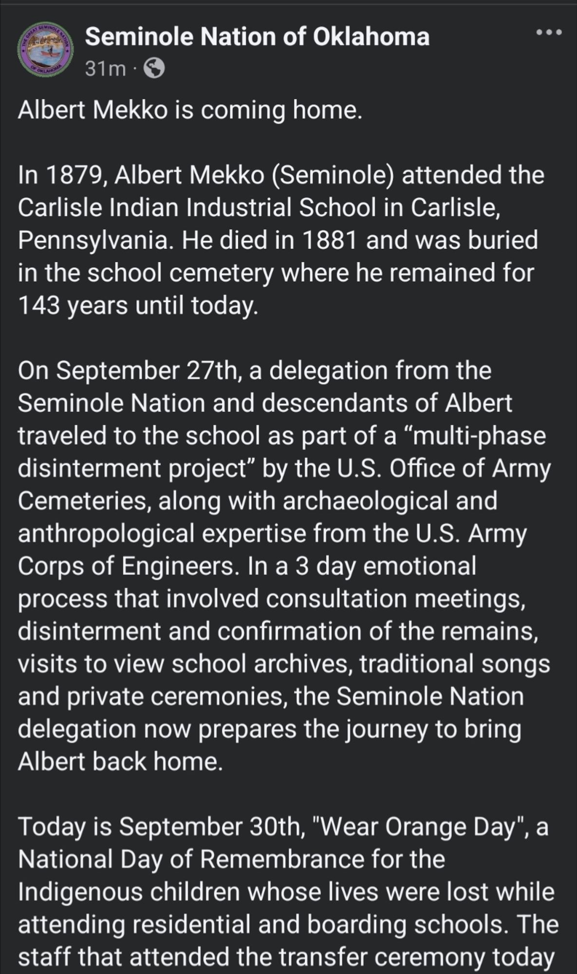 Albert Mekko is coming home.

In 1879, Albert Mekko (Seminole) attended the Carlisle Indian Industrial School in Carlisle, Pennsylvania. He died in 1881 and was buried in the school cemetery where he remained for 143 years until today.

On September 27th, a delegation from the Seminole Nation and descendants of Albert traveled to the school as part of a “multi-phase disinterment project” by the U.S. Office of Army Cemeteries, along with archaeological and anthropological expertise from the U.S. Army Corps of Engineers. In a 3 day emotional process that involved consultation meetings, disinterment and confirmation of the remains, visits to view school archives, traditional songs and private ceremonies, the Seminole Nation delegation now prepares the journey to bring Albert back home. 

Today is September 30th, "Wear Orange Day", a National Day of Remembrance for the Indigenous children whose lives were lost while attending residential and boarding schools. The staff that attended the tr