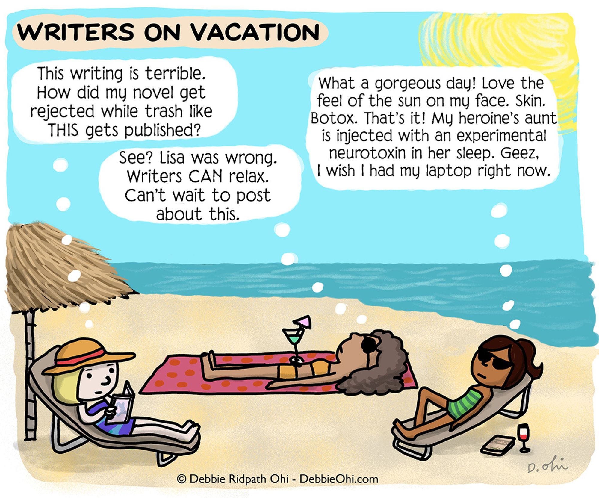 A comic titled "Writers on Vacation" depicting three women relaxing on a beach. The first woman, reading a book, thinks, "This writing is terrible. How did my novel get rejected while trash like THIS gets published?" The second woman, holding a drink and lying on a towel, thinks, "See? Lisa was wrong. Writers CAN relax. Can't wait to post about this." The third woman, sunbathing on a lounge chair, thinks, "What a gorgeous day! Love the feel of the sun on my face. Skin. Botox. That’s it! My heroine’s aunt is injected with an experimental neurotoxin in her sleep. Geez, I wish I had my laptop right now." Art by Debbie Ridpath Ohi.