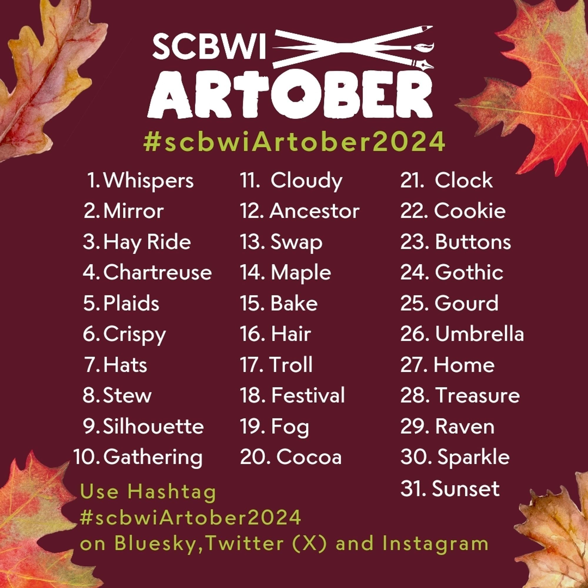 This image promotes the "SCBWI Artober 2024" challenge, featuring a list of 31 prompts for each day of October. The background is burgundy with fall leaves in the corners. The prompts are:

Whispers, 2. Mirror, 3. Hay Ride, 4. Chartreuse, 5. Plaids, 6. Crispy, 7. Hats, 8. Stew, 9. Silhouette, 10. Gathering, 11. Cloudy, 12. Ancestor, 13. Swap, 14. Maple, 15. Bake, 16. Hair, 17. Troll, 18. Festival, 19. Fog, 20. Cocoa, 21. Clock, 22. Cookie, 23. Buttons, 24. Gothic, 25. Gourd, 26. Umbrella, 27. Home, 28. Treasure, 29. Raven, 30. Sparkle, 31. Sunset.
Participants are encouraged to use the hashtag #scbwiArtober2024 on Bluesky, Twitter (X), and Instagram.