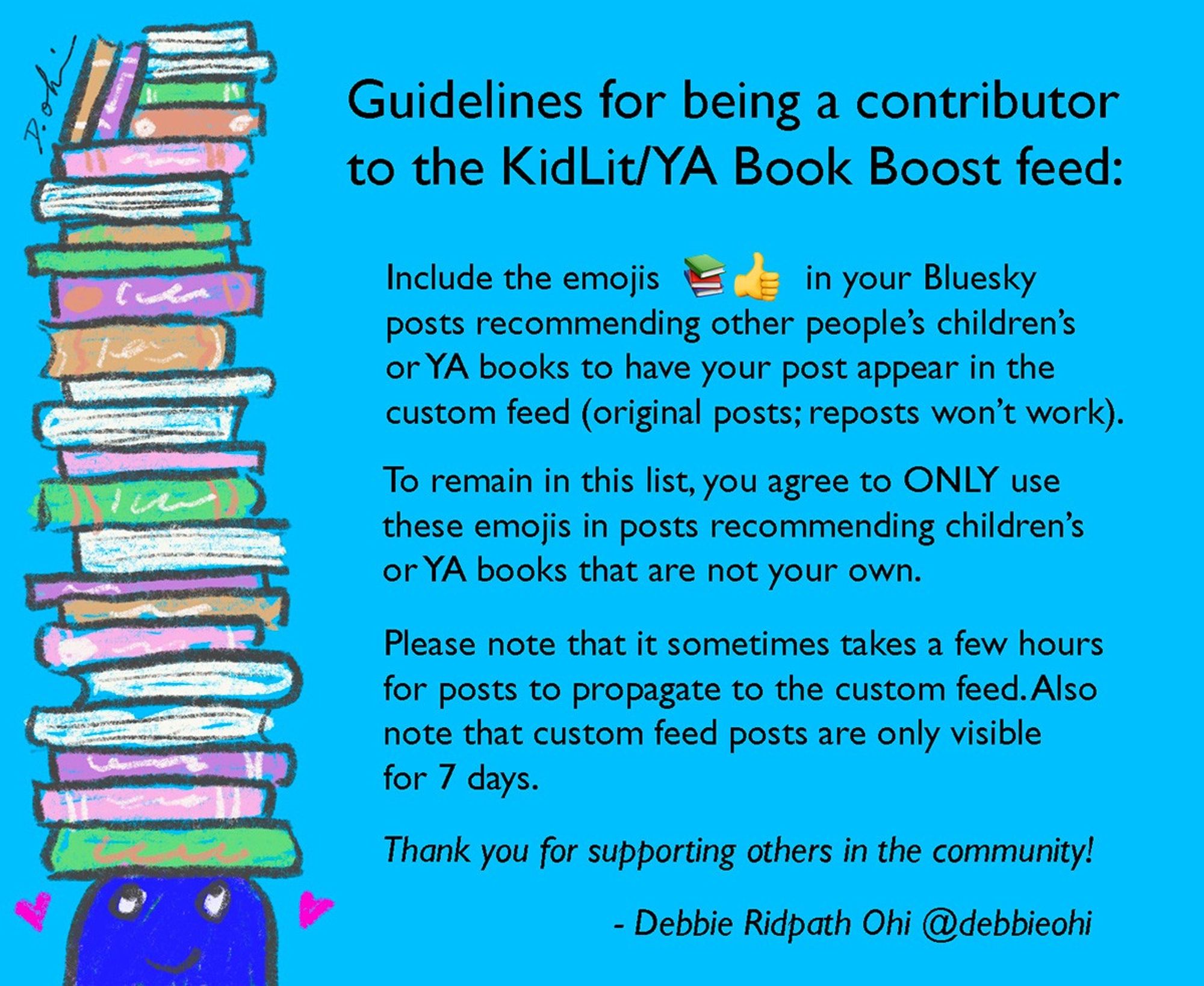 Text explains the guidelines for being a contributor to the KidLit/YA Book Boost feed: "Include the emojis 📚👍🏼  in your Bluesky posts recommending other people’s children’s or YA books to have your post appear in the custom feed (original posts; reposts won’t work). To remain in this list, you agree to ONLY use these emojis in posts recommending children’s
or YA books that are not your own. Please note that it sometimes takes a few hours for posts to propagate to the custom feed. Also note that custom feed posts are only visible for 7 days. Thanks for supporting others in the community! - Debbie Ridpath Ohi @debbieohi"