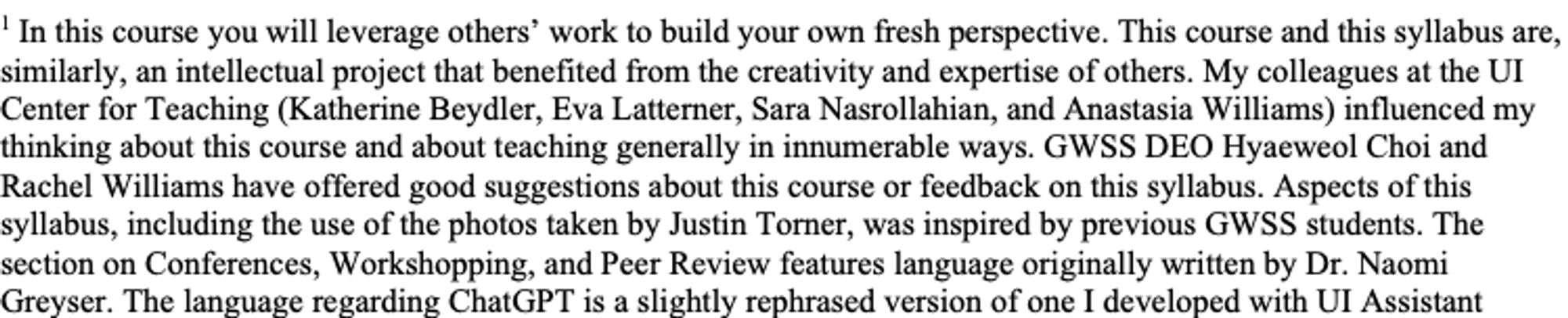 a partial screenshot of a footnote that reads "In this course you will leverage others’ work to build your own fresh perspective. This course and this syllabus are, similarly, an intellectual project that benefited from the creativity and expertise of others. My colleagues at the UI Center for Teaching (Katherine Beydler, Eva Latterner, Sara Nasrollahian, and Anastasia Williams) influenced my thinking about this course and about teaching generally in innumerable ways. GWSS DEO Hyaeweol Choi and Dr. Rachel Williams have offered good suggestions about this course or feedback on this syllabus. Aspects of this syllabus, including the use of the photos taken by Justin Torner, was inspired by previous GWSS students. The section on Conferences, Workshopping, and Peer Review features language originally written by Dr. Naomi Greyser. The language regarding ChatGPT is a slightly rephrased version of one I developed with UI Assistant Director of Academic Technology Vicky Maloy...