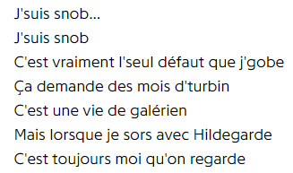 french lyrics to boris vian's "j'suis snob":
i'm a snob
i'm a snob
it's really the only the only fault that i can stomach
it demands months of work
it's the life of a galley slave
but when i go out with hildegard
it's always me they look at