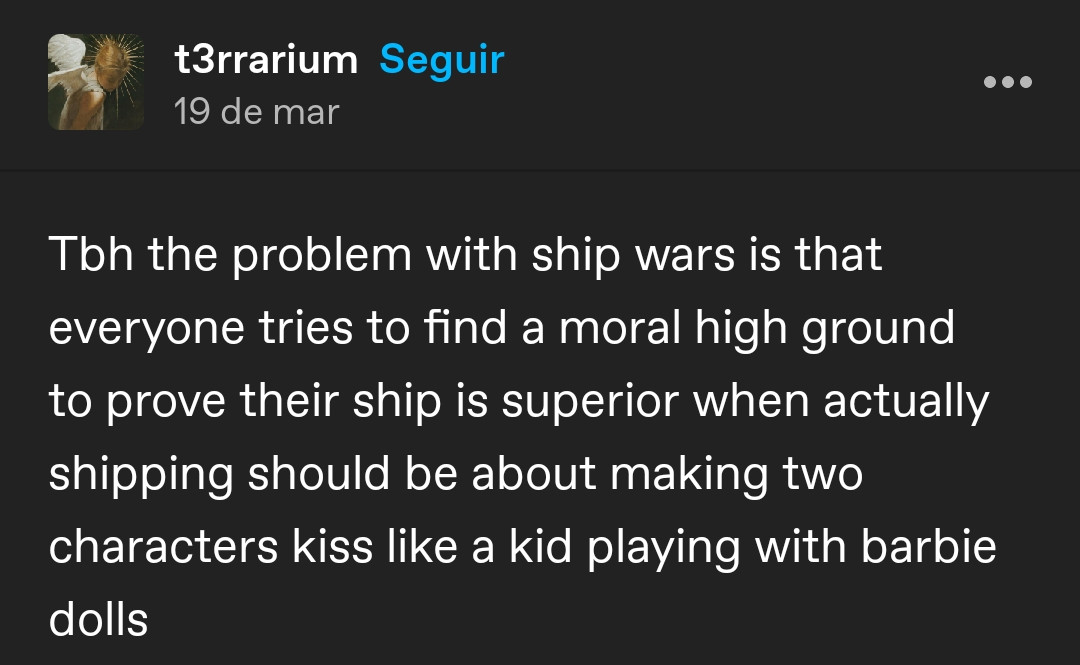 print de um post em inglês no tumblr (user t3rrarium) que diz: sendo sincero, o problema com a guerra de shipps é que todo mundo tenta encontrar um terreno moral elevado para provar que seu shipp é superior, quando na verdade os shipps deveriam ser sobre fazer dois personagens se beijarem como as crianças fazem brincando com as barbies