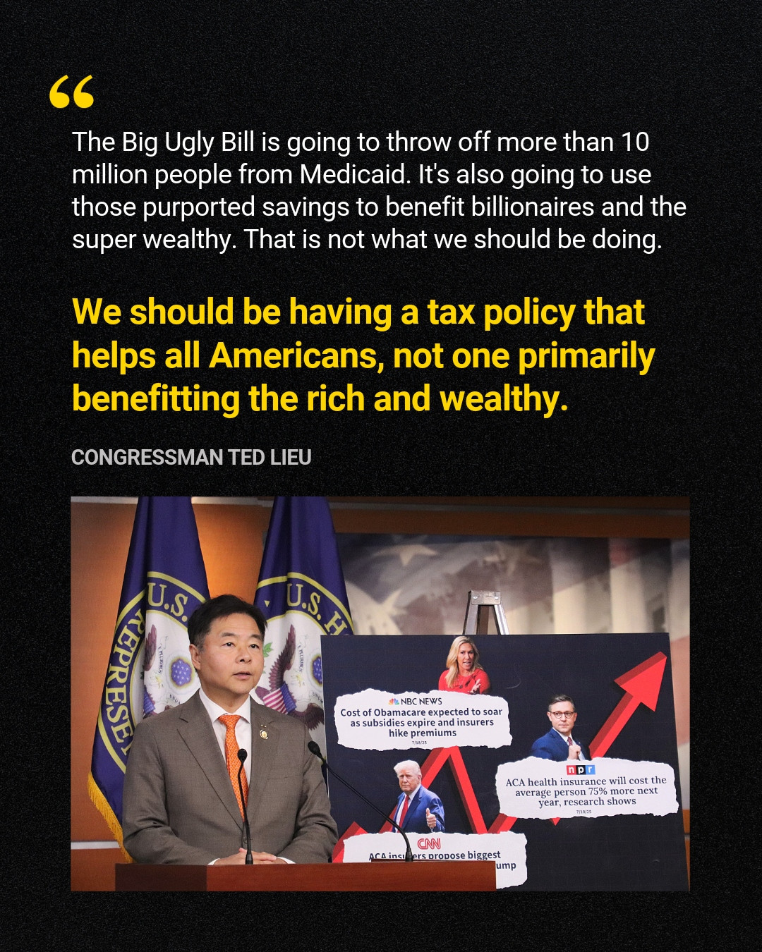 White and yellow text overlayed a black background featuring a quote from Congressman Ted Lieu: "The Big Ugly Bill is going to throw off more than 10 million people from Medicaid. It's also going to use those purported savings to benefit billionaires and the super wealthy. That is not what we should be doing. We should be having a tax policy that helps all Americans, not one primarily benefitting the rich and wealthy." Below is a picture of Rep. Lieu speaking beside a poster with headlines explaining how the Big Ugly Bill will increase health care costs.