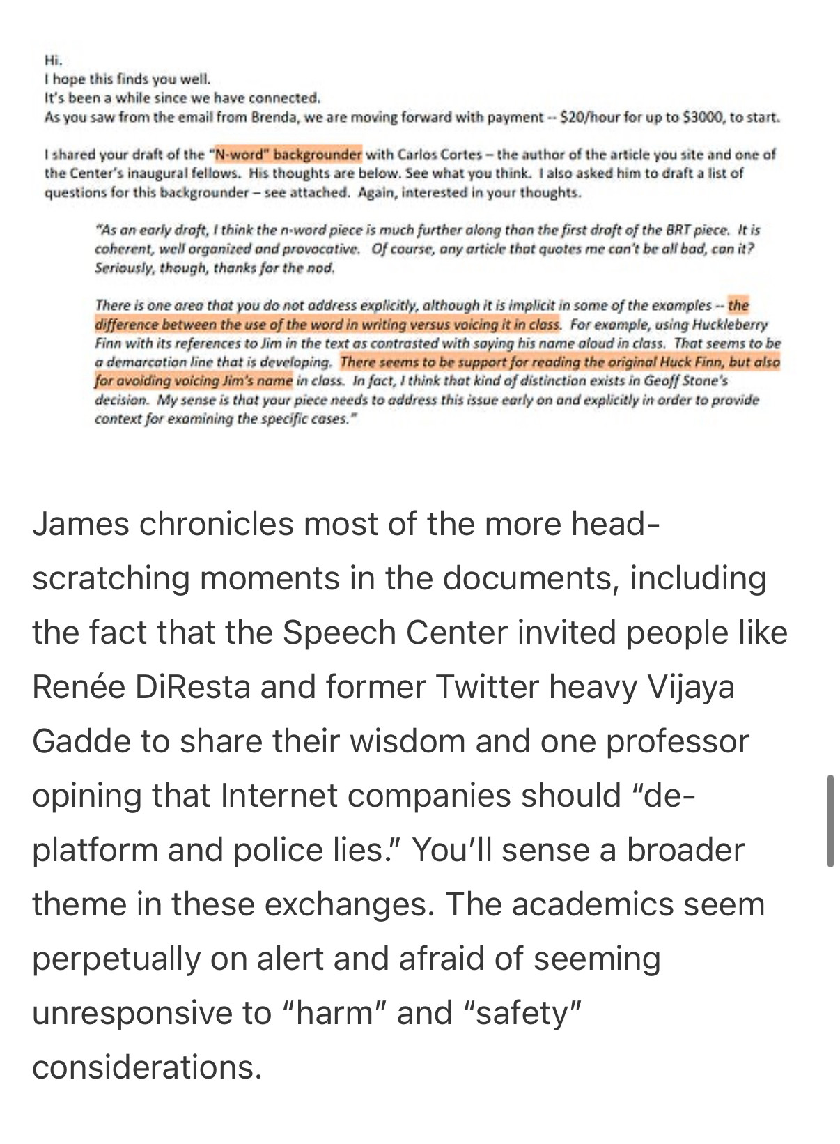 Hi.
I hope this finds you well.
It's been a while since we have connected.
As you saw from the email from Brenda, we are moving forward with payment - $20/hour for up to $3000, to start.
I shared your draft of the "N-word" backgrounder with Carlos Cortes - the author of the article you site and one of the Center's inaugural fellows. His thoughts are below. See what you think. I also asked him to draft a list of questions for this backgrounder - see attached. Again, interested in your thoughts.
"As an early droft, I think the n-word piece is much further along than the first droft of the BRT piece. It is coherent, well organized and provocative. Of course, any article that quotes me con't be all bad, con it?
Seriously, though, thanks for the nod.
There is one area that you do not address explicitly, although it is implicit in some of the exomples -- the difference between the use of the word in writing versus voicing it in class. For example, using Huckleberry Finn with its references to Jim in the text as contrasted with saying his name aloud in class. That seems to be a demarcation line that is developing. There seems to be support for reading the original Huck Finn, but also for avoiding voicing Jim's name in closs. In fact, I think that kind of distinction exists in Geoff Stone's decision. My sense is that your piece needs to address this issue early on and explicitly in order to provide context for exomining the specific cases."
James chronicles most of the more head-
scratching moments in the documents, including the fact that the Speech Center invited people like Renée DiResta and former Twitter heavy Vijaya
Gadde to share their wisdom and one professor opining that Internet companies should "de-platform and police lies." You'll sense a broader theme in these exchanges. The academics seem perpetually on alert and afraid of seeming unresponsive to "harm" and "safety" considerations.