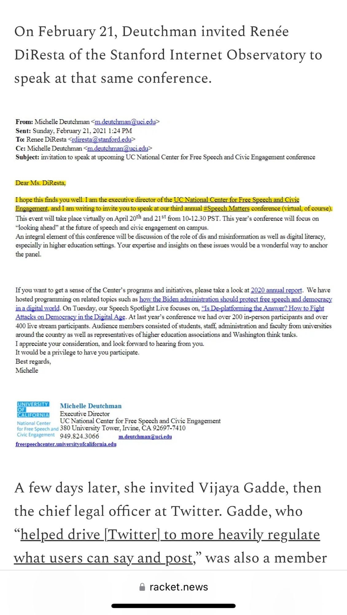 On February 21, Deutchman invited Renée DiResta of the Stanford Internet Observatory to speak at that same conference.

Subject: invitation to speak at upcoming UC National Center for Free Speech and Civic Engagement conference
Dear Ms. DiResta,
I hope this finds you well. I am the executive director of the IC National Center for Erce Speech and Civic Engagement, and I am writing to invite you to speak at our third annual #Speech Matters conference (virtual, of course). | This event will take place virtually on April 20th and 21" from 10-12.30 PST. This year's conference will focus on
"looking ahead" at the future of speech and civic engagement on campus.
An integral clement of this conference will be discussion of the role of dis and misinformation as well as digital literacy, especially in higher education settings. Your expertise and insights on these issues would be a wonderful way to anchor
the pancl.
If you want to get a sense of the Center's programs and initiatives, please take a look at 2020 annual report. We have hosted programming on related topics such as how the Biden administration should protect free speech and democracy in a digital world. On Tuesday, our Speech Spotlight Live focuses on, "Is De-platforming the Answer? How to Fight Attacks on Democracy in the Digital Ags. At last year's conference we had over 200 in-person participants and over 400 live stream participants. Audience members consisted of students, staff, administration and faculty from universities around the country as well as representatives of higher education associations and Washington think tanks.
I appreciate your consideration, and look forward to hearing from you.
It would be a privilege to have you participate.
Best regards,
Michelle
ONINESIA
Michelle Deutchman
ANHORNIA Executive Director
So re orient Caini or Fe, CA a Gie Engagement
Civic Engagement 949.824.3066
m.deutchman @uci.edu
freespeechcenter.unisersitsofcalifornia.edu
A few days later, she invited Vijaya Gadde, then…