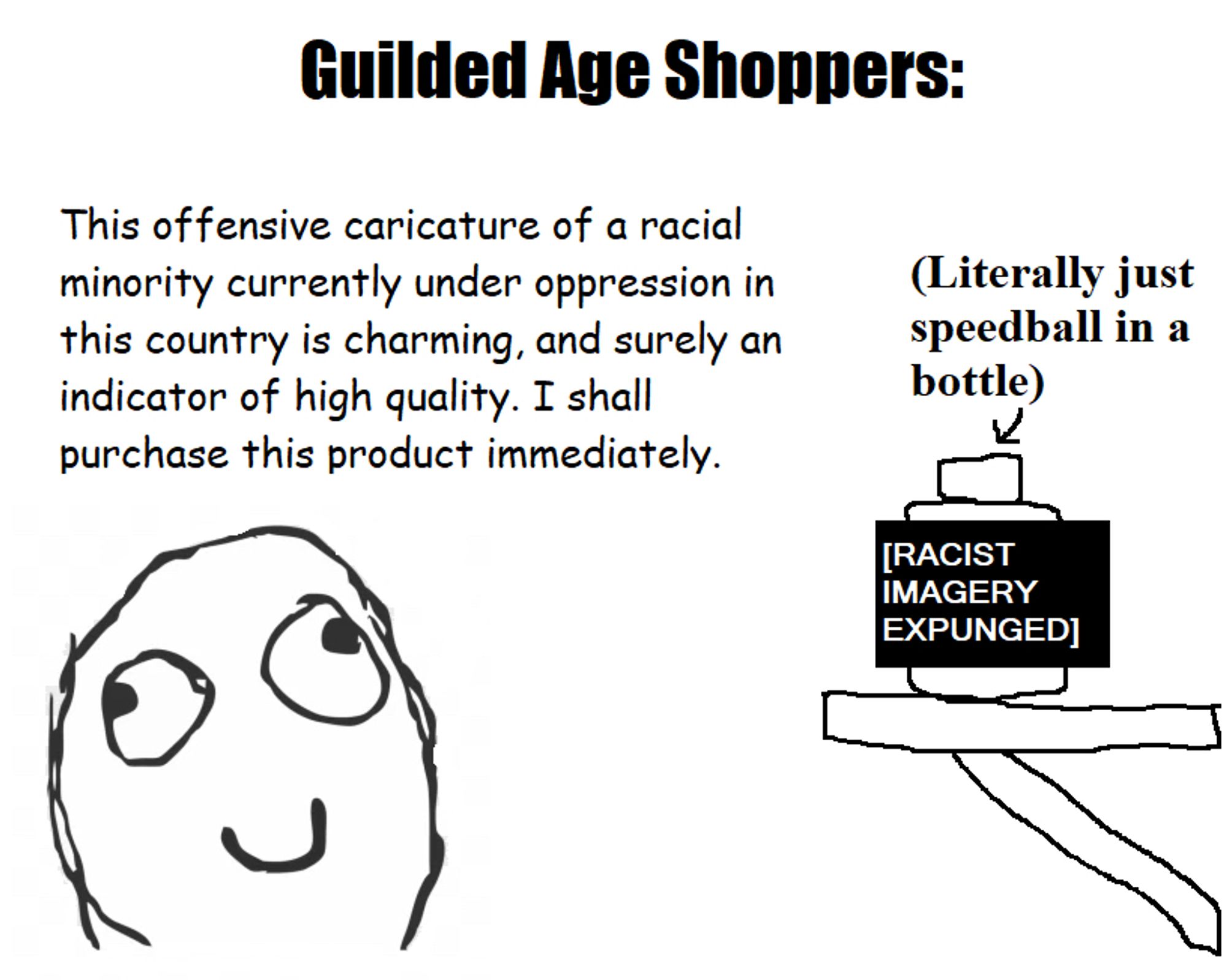 (Title) Guilded Age Shoppers

A derpface is exclaiming: This offensive caricature of a racial minority currently under oppression in this country is charming, and surely an indicator of high quality. I shall purchase this product immediately.

An arrow is pointing to a bottle on a shelf, with text explaining: “Literally just speedball [a cocaine-heroin mix, and very dangerous] in a bottle.” Much of the bottle is censored by a black rectangle, with white text reading [RACIST IMAGERY EXPUNGED] (note: I never included any racist imagery in the first place)