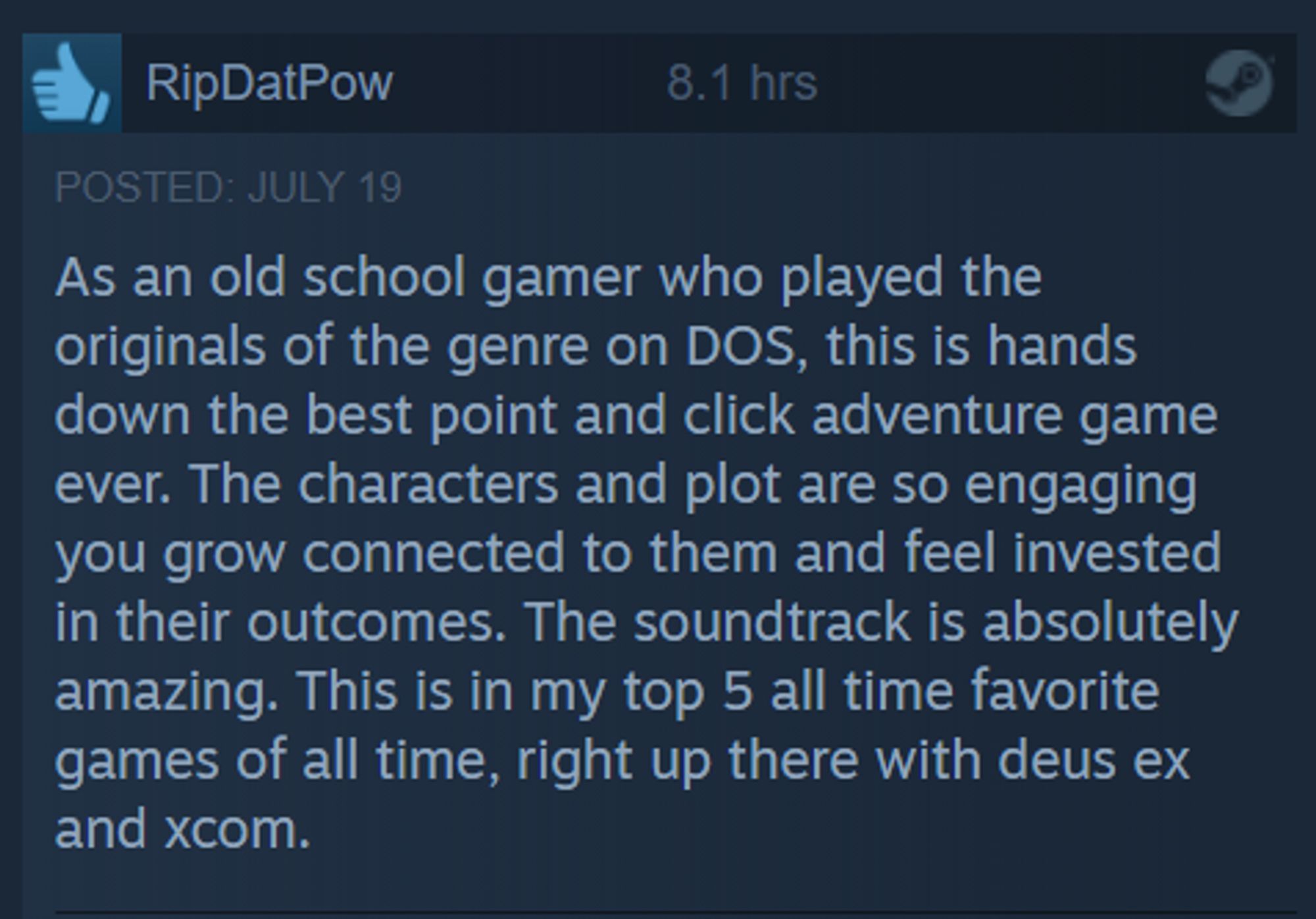 ‘I RipDatPow As an old school gamer who played the originals of the genre on DOS, this is hands down the best point and click adventure game ever. The characters and plot are so engaging you grow connected to them and feel invested in their outcomes. The soundtrack is absolutely amazing. This is in my top 5 all time favorite games of all time, right up there with deus ex and xcom. 