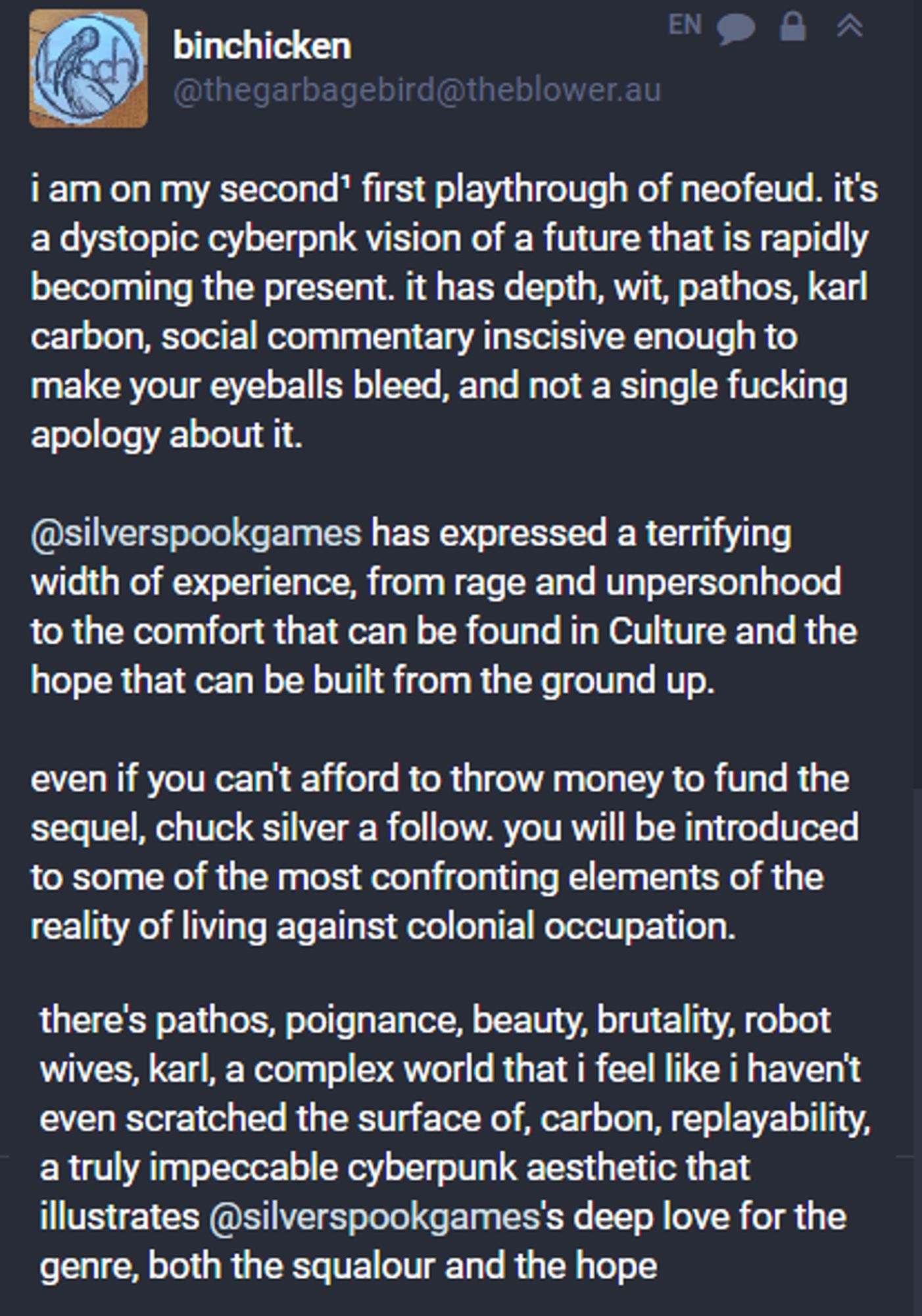 "I am on my second playthrough of Neofeud. It's a dystopic cyberpunk vision of a future that is rapidly becoming the present. It has depth, wit, pathos, social commentary inscisive enough to make your eyeballs bleed. a truly impeccable cyberpunk aesthetic" 