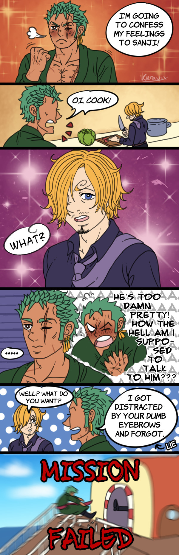 Zoro resolves himself to confess his feelings to Sanji.
He gets Sanji's attention but Sanji's prettiness makes him internally panic and forget how to talk normally. Instead of confessing, he insults Sanji's eyebrows and gets literally kicked out of the kitchen. 