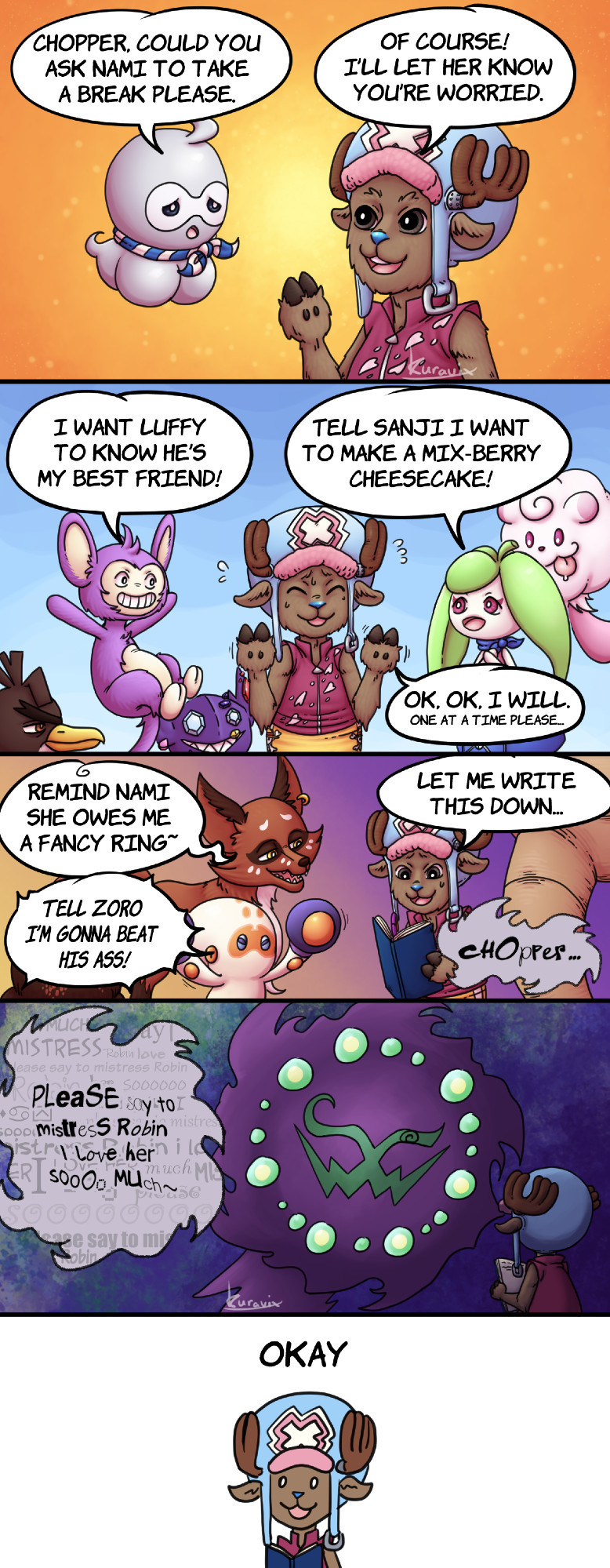 A five panel comic.
Panel one. A Castorm is concerned about Nami overworking and asks Chopper if he could ask her to take a break.
Panel two. Other Pokemon surround Chopper, asking him to deliver messages to their trainers. Chopper tries to get them to ask one at a time.
Panel three. Pokemon continue to ask Chopper to deliver messages, he starts to write what they're saying down.
Panel four. A Spiritomb leers over Chopper and asks him to deliver a kind message to Robin.
Panel five. A spooked Chopper blankly says okay.