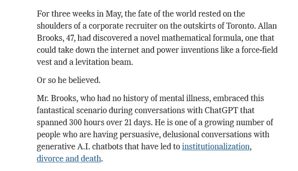 For three weeks in May, the fate of the world rested on the shoulders of a corporate recruiter on the outskirts of Toronto. Allan Brooks, 47, had discovered a novel mathematical formula, one that could take down the internet and power inventions like a force-field vest and a levitation beam.

Or so he believed.

Mr. Brooks, who had no history of mental illness, embraced this fantastical scenario during conversations with ChatGPT that spanned 300 hours over 21 days. He is one of a growing number of people who are having persuasive, delusional conversations with generative A.I. chatbots that have led to institutionalization, divorce and death.