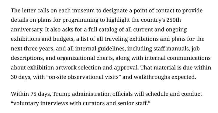 The letter calls on each museum to designate a point of contact to provide details on plans for programming to highlight the country’s 250th anniversary. It also asks for a full catalog of all current and ongoing exhibitions and budgets, a list of all traveling exhibitions and plans for the next three years, and all internal guidelines, including staff manuals, job descriptions, and organizational charts, along with internal communications about exhibition artwork selection and approval. That material is due within 30 days, with “on-site observational visits” and walkthroughs expected. Within 75 days, Trump administration officials will schedule and conduct “voluntary interviews with curators and senior staff.” 