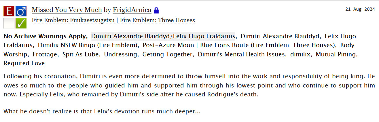 Missed You Very Much by FrigidArnica

Pairing: Dimitri Alexandre Blaiddyd/Felix Hugo Fraldarius

Characters: Dimitri Alexandre Blaiddyd, Felix Hugo Fraldarius

Tags: Dimilix NSFW Bingo (Fire Emblem), Post-Azure Moon | Blue Lions Route (Fire Emblem: Three Houses), Body Worship, Frottage, Spit As Lube, Undressing, Getting Together, Dimitri's Mental Health Issues, dimilix, Mutual Pining, Requited Love 

Summary:
    Following his coronation, Dimitri is even more determined to throw himself into the work and responsibility of being king. He owes so much to the people who guided him and supported him through his lowest point and who continue to support him now. Especially Felix, who remained by Dimitri's side after he caused Rodrigue's death.

    What he doesn't realize is that Felix's devotion runs much deeper...