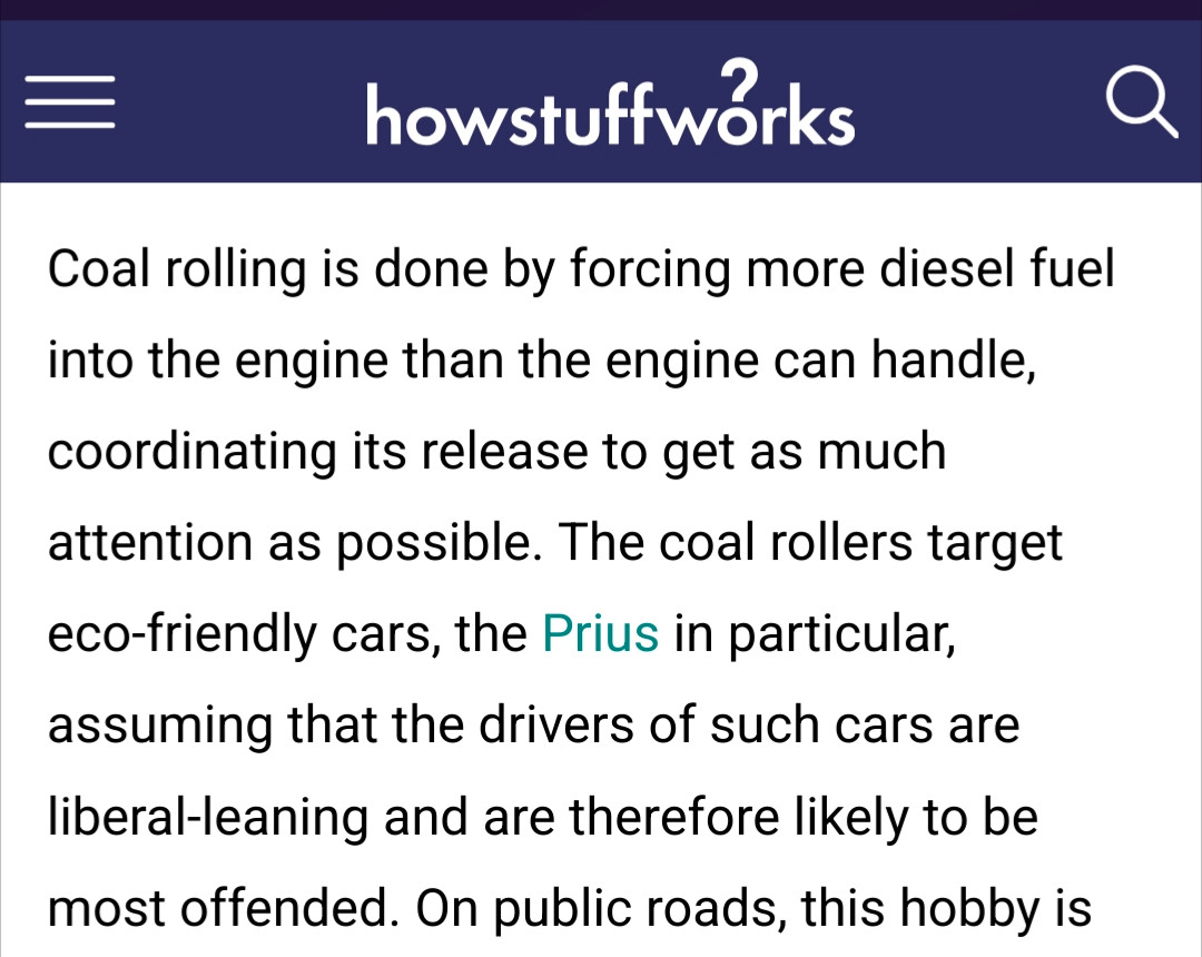 Coal rolling is done by forcing more diesel fuel into the engine than the engine can handle, coordinating its release to get as much attention as possible. The coal rollers target eco-friendly cars, the Prius in particular, assuming that the drivers of such cars are liberal-leaning and are therefore likely to be most offended

https://auto.howstuffworks.com/coal-rollers.htm#:~:text=Rolling%20coal%20started%20when%20people%20with%20big,in%20the%20name%20of%20making%20people%20angry.