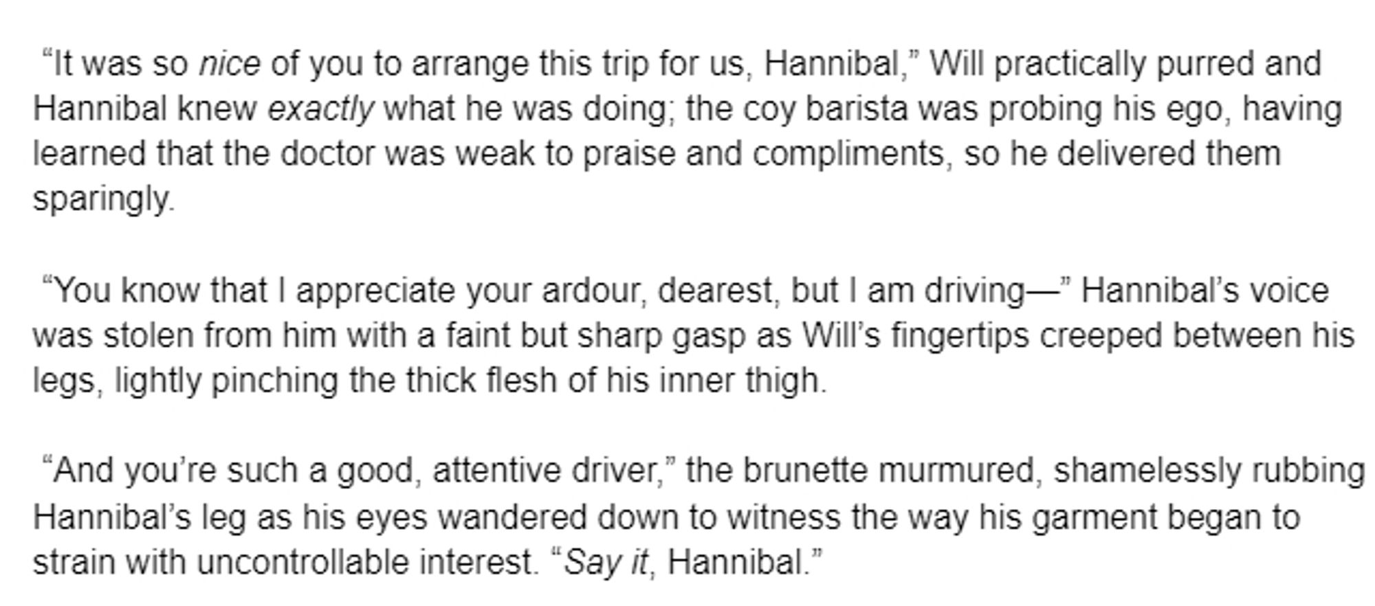 “It was so nice of you to arrange this trip for us, Hannibal,” Will practically purred and Hannibal knew exactly what he was doing; the coy barista was probing his ego, having learned that the doctor was weak to praise and compliments, so he delivered them sparingly. 

 “You know that I appreciate your ardour, dearest, but I am driving—” Hannibal’s voice was stolen from him with a faint but sharp gasp as Will’s fingertips creeped between his legs, lightly pinching the thick flesh of his inner thigh. 

 “And you’re such a good, attentive driver,” the brunette murmured, shamelessly rubbing Hannibal’s leg as his eyes wandered down to witness the way his garment began to strain with uncontrollable interest. “Say it, Hannibal.”